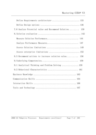 Mastering CCBA® V3
2006-16 ©Adaptive Processes Requirements excellence! Page 7 of 169
Define Requirements architecture ......................... 133
Define Design options .................................... 136
7.6 Analyze Potential value and Recommend Solution........ 139
8.Solution evaluation ....................................... 142
Measure Solution Performance............................. 144
Analyze Performance Measures............................. 147
Assess Solution limitations .............................. 149
Assess enterprise limitations ............................ 152
8.5 Recommend actions to increase solution value......... 156
9.Underlying Competencies.............................. 159
9.1 Analytical Thinking and Problem Solving ...............159
9.2 Behavioral Characteristics ............................ 161
Business Knowledge ....................................... 163
Communication Skills ..................................... 164
Interaction Skills ....................................... 166
Tools and Technology ..................................... 167
 