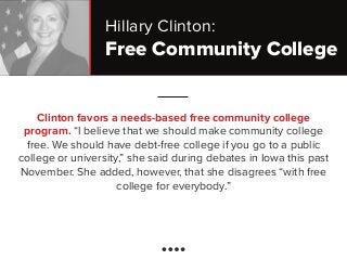 Free Community College
Clinton favors a needs-based free community college
program. “I believe that we should make community college
free. We should have debt-free college if you go to a public
college or university,” she said during debates in Iowa this past
November. She added, however, that she disagrees “with free
college for everybody.”
Hillary Clinton:
 