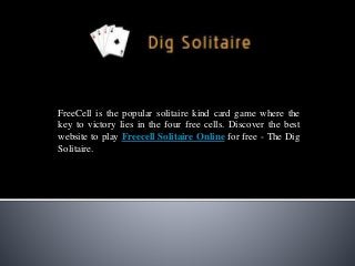 FreeCell is the popular solitaire kind card game where the
key to victory lies in the four free cells. Discover the best
website to play Freecell Solitaire Online for free - The Dig
Solitaire.
 