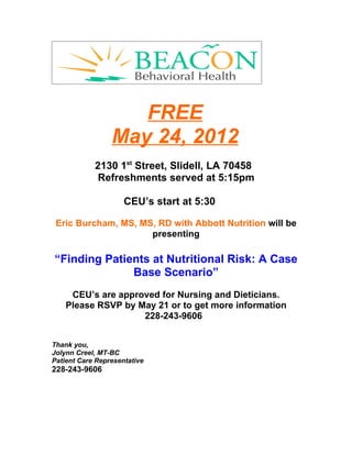 FREE
                 May 24, 2012
            2130 1st Street, Slidell, LA 70458
             Refreshments served at 5:15pm

                     CEU’s start at 5:30

 Eric Burcham, MS, MS, RD with Abbott Nutrition will be
                     presenting

“Finding Patients at Nutritional Risk: A Case
              Base Scenario”
     CEU’s are approved for Nursing and Dieticians.
    Please RSVP by May 21 or to get more information
                    228-243-9606


Thank you,
Jolynn Creel, MT-BC
Patient Care Representative
228-243-9606
 