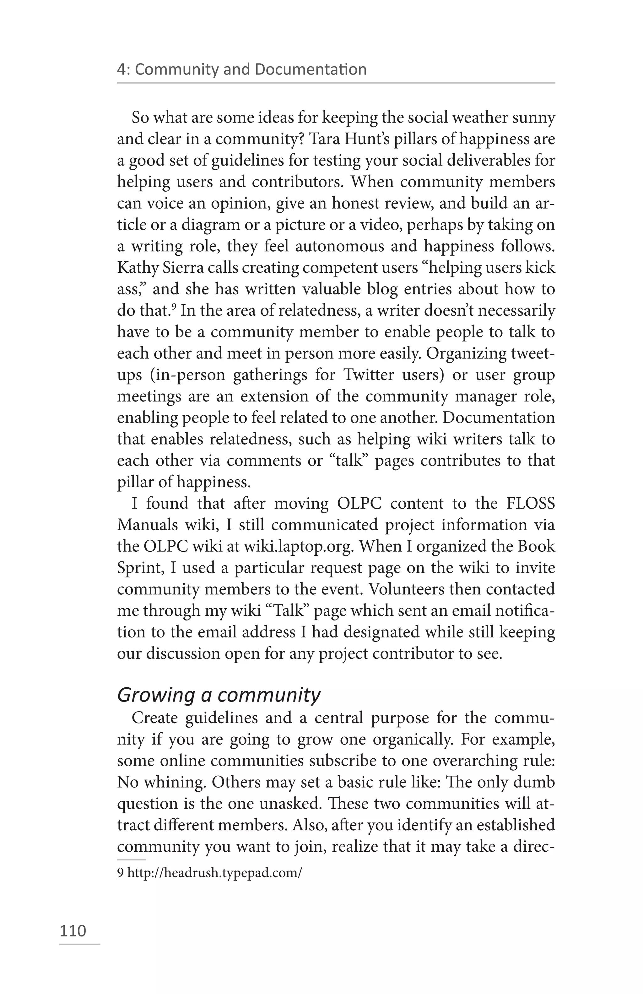 4: Community and Documentation

         So what are some ideas for keeping the social weather sunny
      and clear in a community? Tara Hunt’s pillars of happiness are
      a good set of guidelines for testing your social deliverables for
      helping users and contributors. When community members
      can voice an opinion, give an honest review, and build an ar-
      ticle or a diagram or a picture or a video, perhaps by taking on
      a writing role, they feel autonomous and happiness follows.
      Kathy Sierra calls creating competent users “helping users kick
      ass,” and she has written valuable blog entries about how to
      do that.9 In the area of relatedness, a writer doesn’t necessarily
      have to be a community member to enable people to talk to
      each other and meet in person more easily. Organizing tweet-
      ups (in-person gatherings for Twitter users) or user group
      meetings are an extension of the community manager role,
      enabling people to feel related to one another. Documentation
      that enables relatedness, such as helping wiki writers talk to
      each other via comments or “talk” pages contributes to that
      pillar of happiness.
         I found that after moving OLPC content to the FLOSS
      Manuals wiki, I still communicated project information via
      the OLPC wiki at wiki.laptop.org. When I organized the Book
      Sprint, I used a particular request page on the wiki to invite
      community members to the event. Volunteers then contacted
      me through my wiki “Talk” page which sent an email notifica-
      tion to the email address I had designated while still keeping
      our discussion open for any project contributor to see.

      Growing a community
        Create guidelines and a central purpose for the commu-
      nity if you are going to grow one organically. For example,
      some online communities subscribe to one overarching rule:
      No whining. Others may set a basic rule like: The only dumb
      question is the one unasked. These two communities will at-
      tract different members. Also, after you identify an established
      community you want to join, realize that it may take a direc-
      9 http://headrush.typepad.com/



110
 