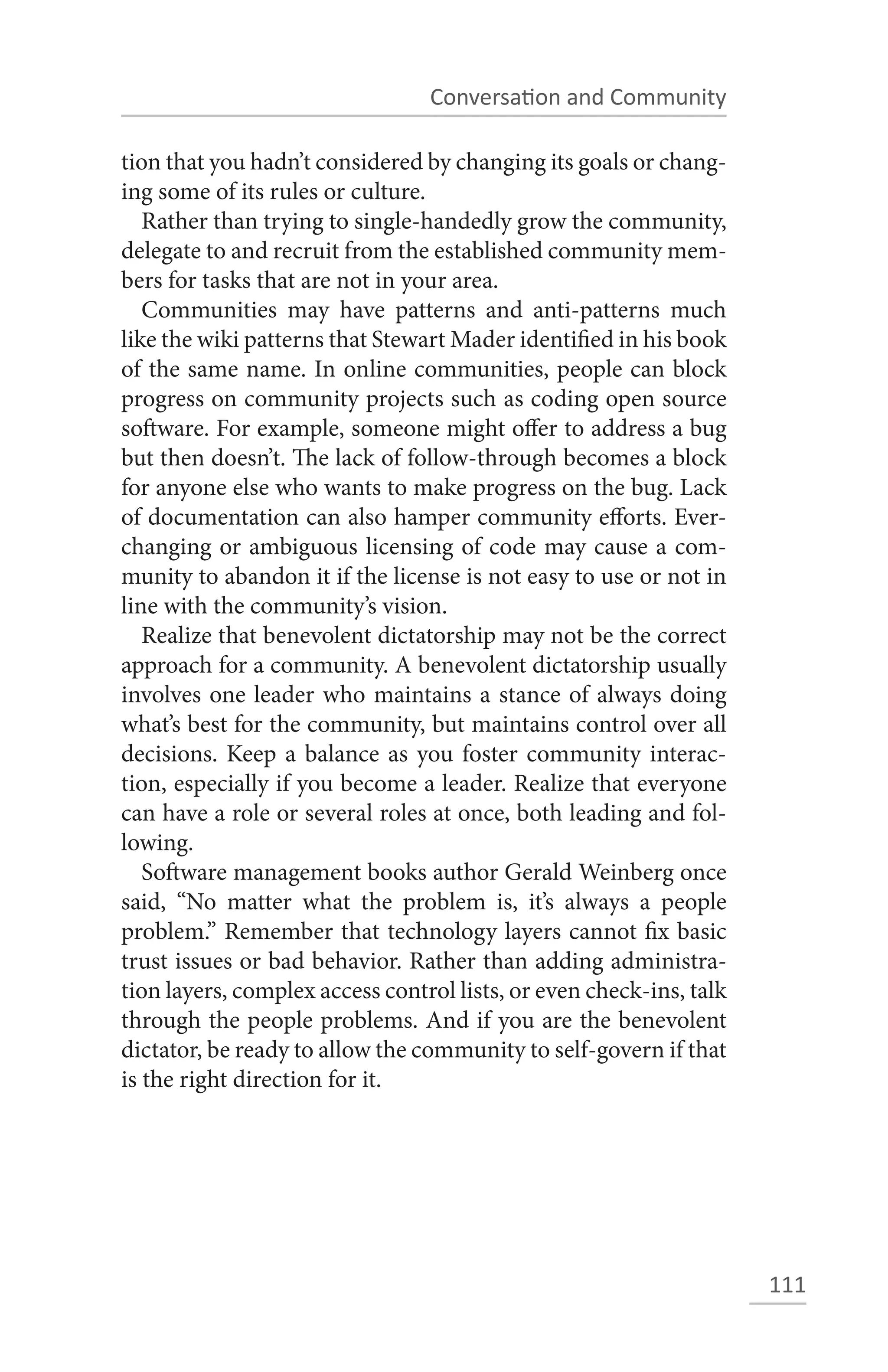Conversation and Community

tion that you hadn’t considered by changing its goals or chang-
ing some of its rules or culture.
   Rather than trying to single-handedly grow the community,
delegate to and recruit from the established community mem-
bers for tasks that are not in your area.
   Communities may have patterns and anti-patterns much
like the wiki patterns that Stewart Mader identified in his book
of the same name. In online communities, people can block
progress on community projects such as coding open source
software. For example, someone might offer to address a bug
but then doesn’t. The lack of follow-through becomes a block
for anyone else who wants to make progress on the bug. Lack
of documentation can also hamper community efforts. Ever-
changing or ambiguous licensing of code may cause a com-
munity to abandon it if the license is not easy to use or not in
line with the community’s vision.
   Realize that benevolent dictatorship may not be the correct
approach for a community. A benevolent dictatorship usually
involves one leader who maintains a stance of always doing
what’s best for the community, but maintains control over all
decisions. Keep a balance as you foster community interac-
tion, especially if you become a leader. Realize that everyone
can have a role or several roles at once, both leading and fol-
lowing.
   Software management books author Gerald Weinberg once
said, “No matter what the problem is, it’s always a people
problem.” Remember that technology layers cannot fix basic
trust issues or bad behavior. Rather than adding administra-
tion layers, complex access control lists, or even check-ins, talk
through the people problems. And if you are the benevolent
dictator, be ready to allow the community to self-govern if that
is the right direction for it.




                                                                     111
 