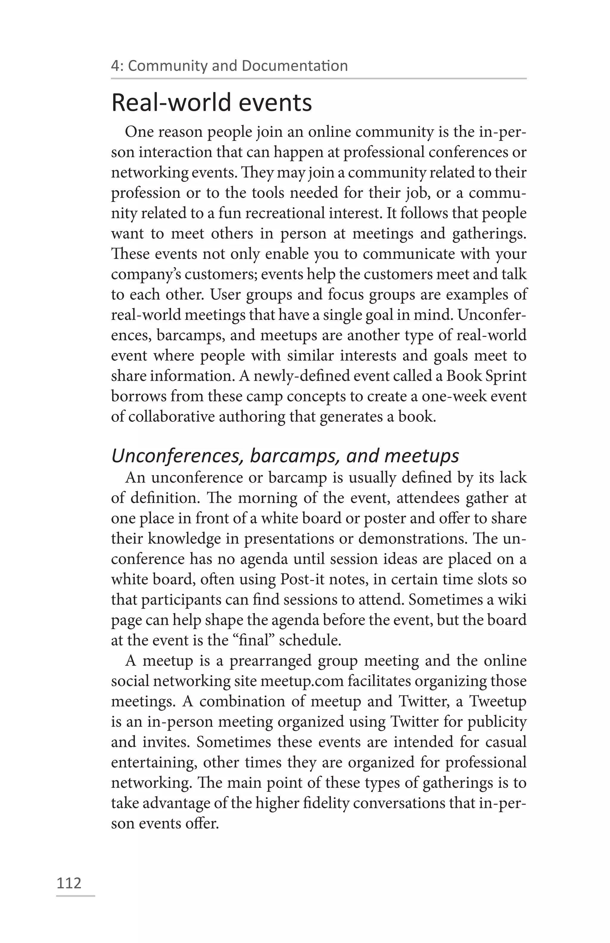 4: Community and Documentation

      Real-world events
        One reason people join an online community is the in-per-
      son interaction that can happen at professional conferences or
      networking events. They may join a community related to their
      profession or to the tools needed for their job, or a commu-
      nity related to a fun recreational interest. It follows that people
      want to meet others in person at meetings and gatherings.
      These events not only enable you to communicate with your
      company’s customers; events help the customers meet and talk
      to each other. User groups and focus groups are examples of
      real-world meetings that have a single goal in mind. Unconfer-
      ences, barcamps, and meetups are another type of real-world
      event where people with similar interests and goals meet to
      share information. A newly-defined event called a Book Sprint
      borrows from these camp concepts to create a one-week event
      of collaborative authoring that generates a book.

      Unconferences, barcamps, and meetups
         An unconference or barcamp is usually defined by its lack
      of definition. The morning of the event, attendees gather at
      one place in front of a white board or poster and offer to share
      their knowledge in presentations or demonstrations. The un-
      conference has no agenda until session ideas are placed on a
      white board, often using Post-it notes, in certain time slots so
      that participants can find sessions to attend. Sometimes a wiki
      page can help shape the agenda before the event, but the board
      at the event is the “final” schedule.
         A meetup is a prearranged group meeting and the online
      social networking site meetup.com facilitates organizing those
      meetings. A combination of meetup and Twitter, a Tweetup
      is an in-person meeting organized using Twitter for publicity
      and invites. Sometimes these events are intended for casual
      entertaining, other times they are organized for professional
      networking. The main point of these types of gatherings is to
      take advantage of the higher fidelity conversations that in-per-
      son events offer.


112
 
