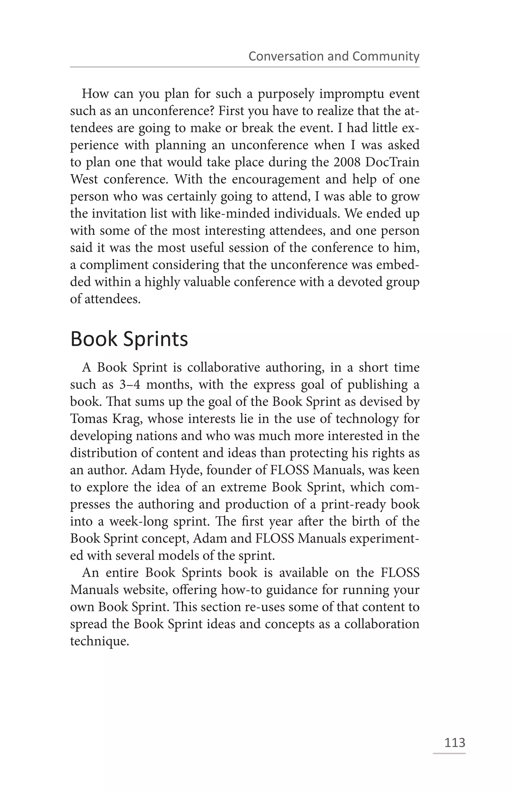 Conversation and Community

  How can you plan for such a purposely impromptu event
such as an unconference? First you have to realize that the at-
tendees are going to make or break the event. I had little ex-
perience with planning an unconference when I was asked
to plan one that would take place during the 2008 DocTrain
West conference. With the encouragement and help of one
person who was certainly going to attend, I was able to grow
the invitation list with like-minded individuals. We ended up
with some of the most interesting attendees, and one person
said it was the most useful session of the conference to him,
a compliment considering that the unconference was embed-
ded within a highly valuable conference with a devoted group
of attendees.


Book Sprints
  A Book Sprint is collaborative authoring, in a short time
such as 3–4 months, with the express goal of publishing a
book. That sums up the goal of the Book Sprint as devised by
Tomas Krag, whose interests lie in the use of technology for
developing nations and who was much more interested in the
distribution of content and ideas than protecting his rights as
an author. Adam Hyde, founder of FLOSS Manuals, was keen
to explore the idea of an extreme Book Sprint, which com-
presses the authoring and production of a print-ready book
into a week-long sprint. The first year after the birth of the
Book Sprint concept, Adam and FLOSS Manuals experiment-
ed with several models of the sprint.
  An entire Book Sprints book is available on the FLOSS
Manuals website, offering how-to guidance for running your
own Book Sprint. This section re-uses some of that content to
spread the Book Sprint ideas and concepts as a collaboration
technique.




                                                                  113
 