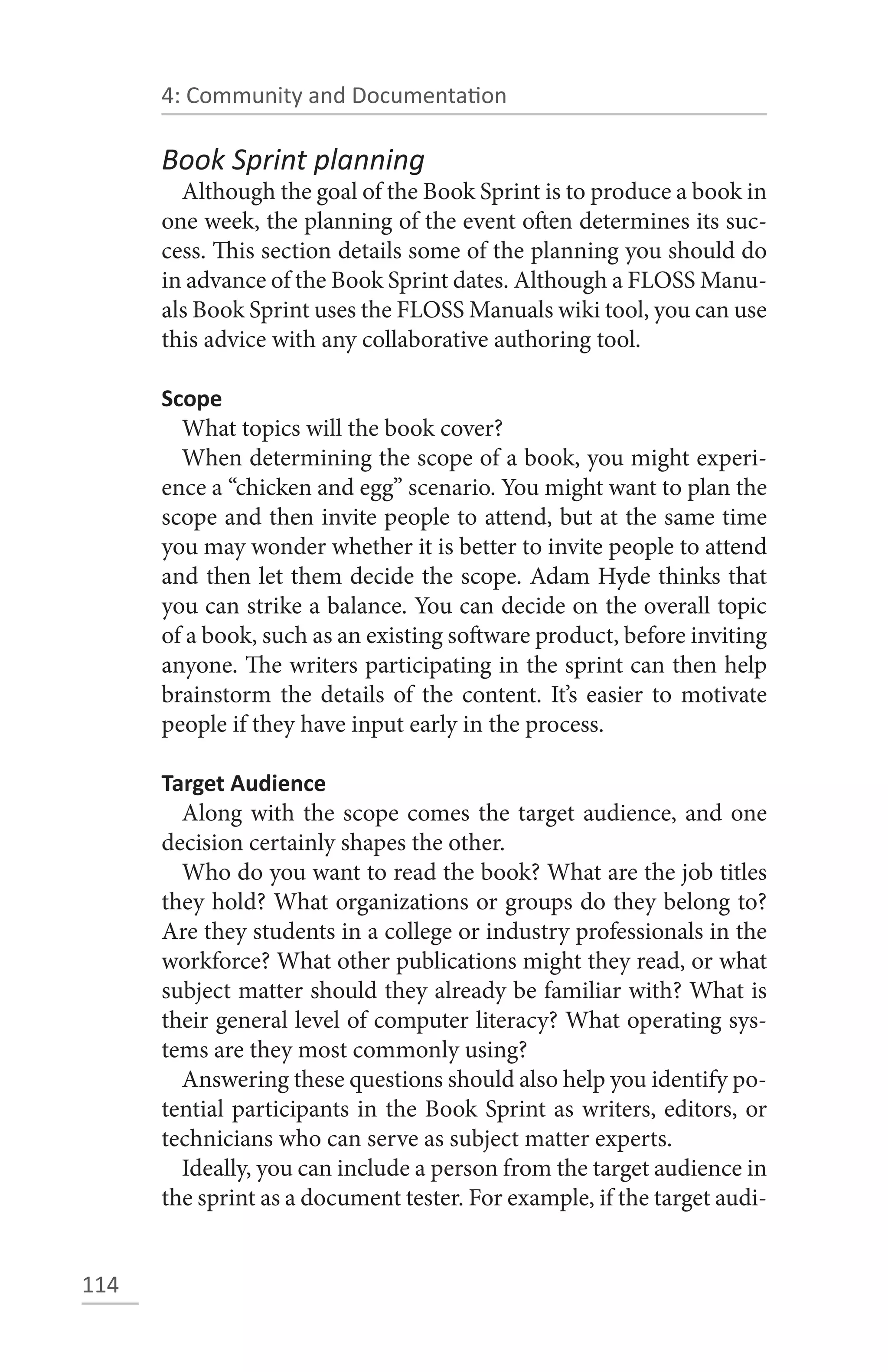 4: Community and Documentation

      Book Sprint planning
        Although the goal of the Book Sprint is to produce a book in
      one week, the planning of the event often determines its suc-
      cess. This section details some of the planning you should do
      in advance of the Book Sprint dates. Although a FLOSS Manu-
      als Book Sprint uses the FLOSS Manuals wiki tool, you can use
      this advice with any collaborative authoring tool.

      Scope
        What topics will the book cover?
        When determining the scope of a book, you might experi-
      ence a “chicken and egg” scenario. You might want to plan the
      scope and then invite people to attend, but at the same time
      you may wonder whether it is better to invite people to attend
      and then let them decide the scope. Adam Hyde thinks that
      you can strike a balance. You can decide on the overall topic
      of a book, such as an existing software product, before inviting
      anyone. The writers participating in the sprint can then help
      brainstorm the details of the content. It’s easier to motivate
      people if they have input early in the process.

      Target Audience
        Along with the scope comes the target audience, and one
      decision certainly shapes the other.
        Who do you want to read the book? What are the job titles
      they hold? What organizations or groups do they belong to?
      Are they students in a college or industry professionals in the
      workforce? What other publications might they read, or what
      subject matter should they already be familiar with? What is
      their general level of computer literacy? What operating sys-
      tems are they most commonly using?
        Answering these questions should also help you identify po-
      tential participants in the Book Sprint as writers, editors, or
      technicians who can serve as subject matter experts.
        Ideally, you can include a person from the target audience in
      the sprint as a document tester. For example, if the target audi-


114
 