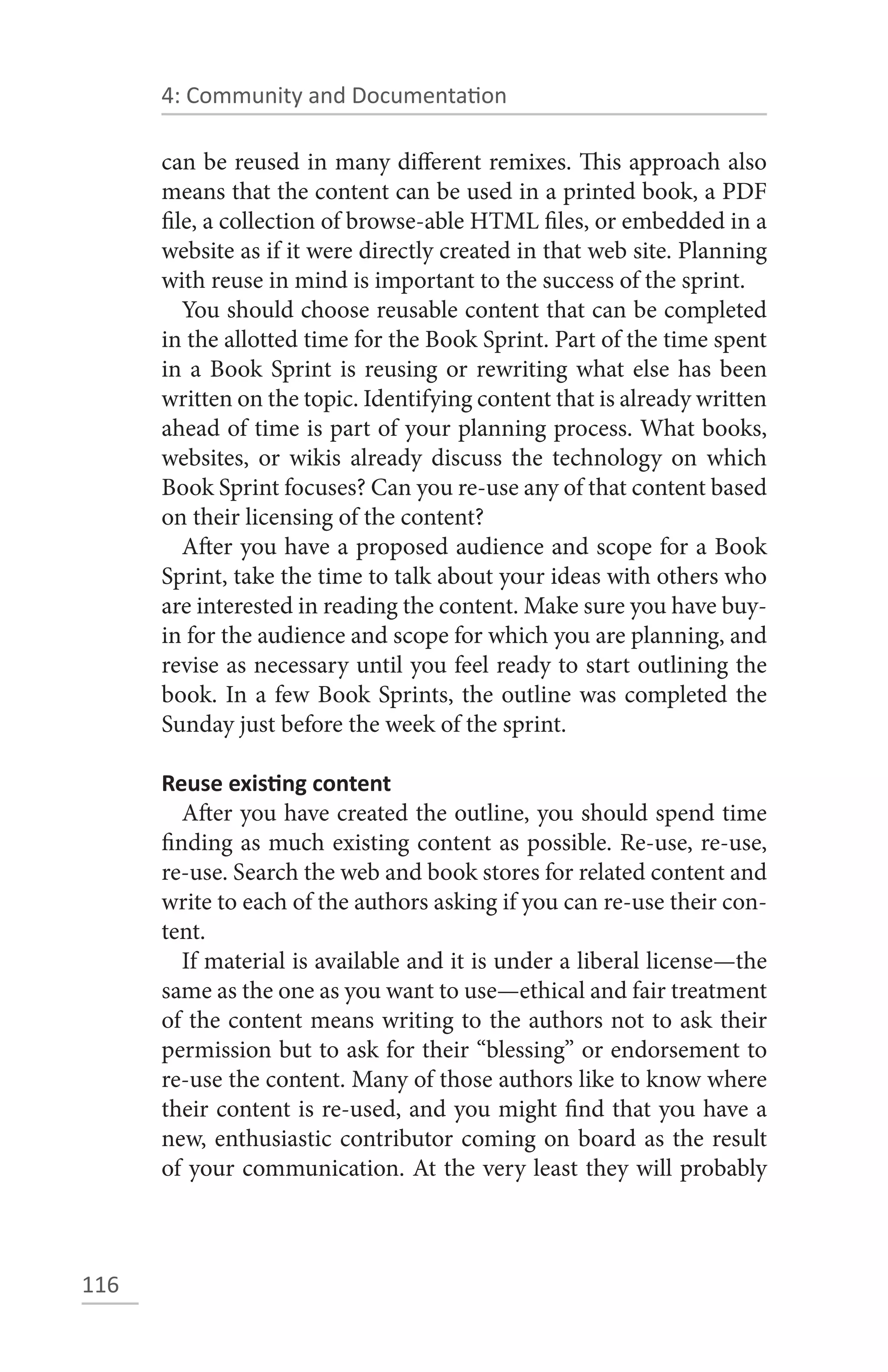 4: Community and Documentation

      can be reused in many different remixes. This approach also
      means that the content can be used in a printed book, a PDF
      file, a collection of browse-able HTML files, or embedded in a
      website as if it were directly created in that web site. Planning
      with reuse in mind is important to the success of the sprint.
         You should choose reusable content that can be completed
      in the allotted time for the Book Sprint. Part of the time spent
      in a Book Sprint is reusing or rewriting what else has been
      written on the topic. Identifying content that is already written
      ahead of time is part of your planning process. What books,
      websites, or wikis already discuss the technology on which
      Book Sprint focuses? Can you re-use any of that content based
      on their licensing of the content?
         After you have a proposed audience and scope for a Book
      Sprint, take the time to talk about your ideas with others who
      are interested in reading the content. Make sure you have buy-
      in for the audience and scope for which you are planning, and
      revise as necessary until you feel ready to start outlining the
      book. In a few Book Sprints, the outline was completed the
      Sunday just before the week of the sprint.

      Reuse existing content
         After you have created the outline, you should spend time
      finding as much existing content as possible. Re-use, re-use,
      re-use. Search the web and book stores for related content and
      write to each of the authors asking if you can re-use their con-
      tent.
         If material is available and it is under a liberal license—the
      same as the one as you want to use—ethical and fair treatment
      of the content means writing to the authors not to ask their
      permission but to ask for their “blessing” or endorsement to
      re-use the content. Many of those authors like to know where
      their content is re-used, and you might find that you have a
      new, enthusiastic contributor coming on board as the result
      of your communication. At the very least they will probably



116
 