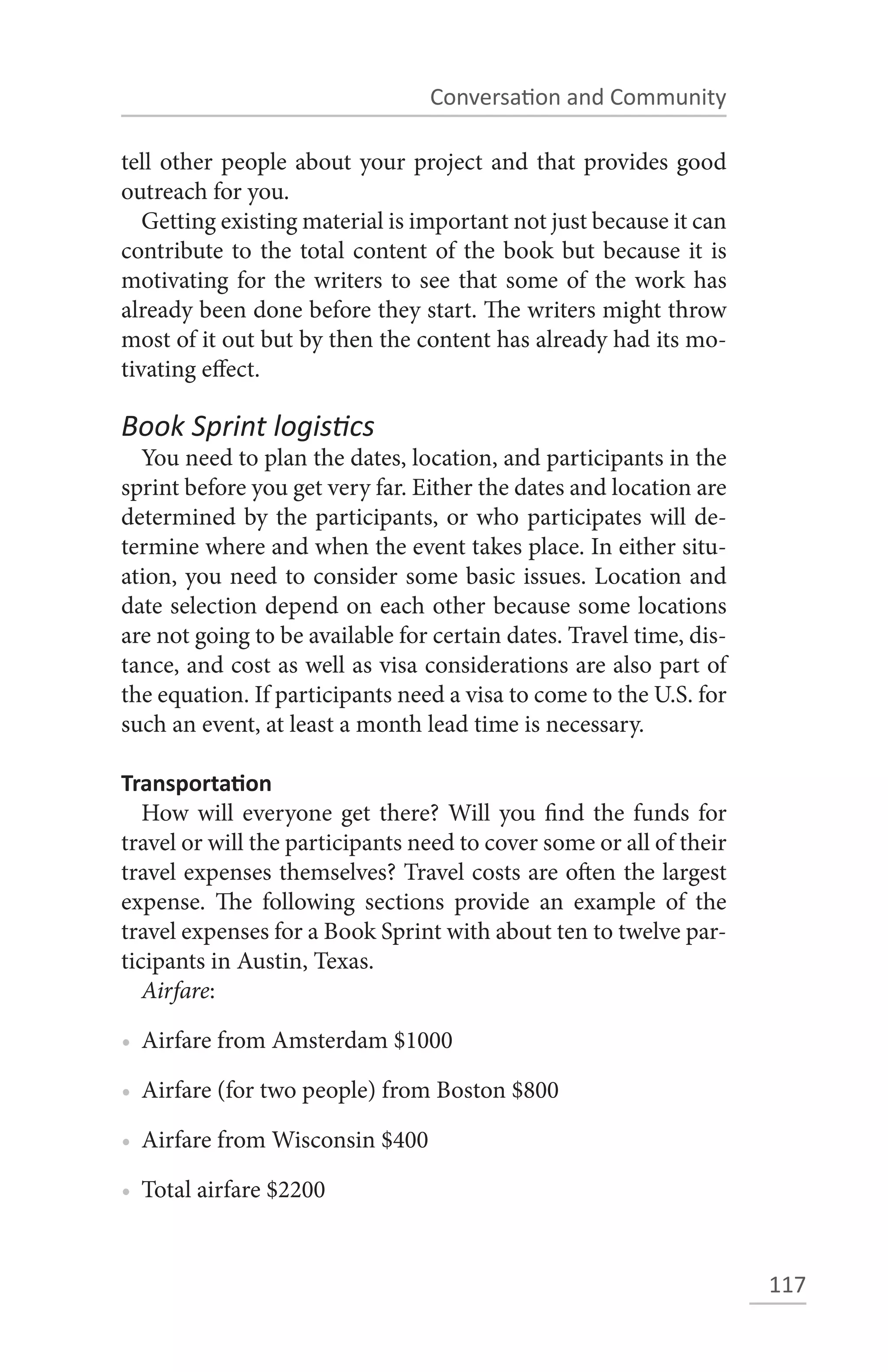 Conversation and Community

tell other people about your project and that provides good
outreach for you.
   Getting existing material is important not just because it can
contribute to the total content of the book but because it is
motivating for the writers to see that some of the work has
already been done before they start. The writers might throw
most of it out but by then the content has already had its mo-
tivating effect.

Book Sprint logistics
  You need to plan the dates, location, and participants in the
sprint before you get very far. Either the dates and location are
determined by the participants, or who participates will de-
termine where and when the event takes place. In either situ-
ation, you need to consider some basic issues. Location and
date selection depend on each other because some locations
are not going to be available for certain dates. Travel time, dis-
tance, and cost as well as visa considerations are also part of
the equation. If participants need a visa to come to the U.S. for
such an event, at least a month lead time is necessary.

Transportation
   How will everyone get there? Will you find the funds for
travel or will the participants need to cover some or all of their
travel expenses themselves? Travel costs are often the largest
expense. The following sections provide an example of the
travel expenses for a Book Sprint with about ten to twelve par-
ticipants in Austin, Texas.
   Airfare:

• Airfare from Amsterdam $1000

• Airfare (for two people) from Boston $800

• Airfare from Wisconsin $400

• Total airfare $2200


                                                                     117
 