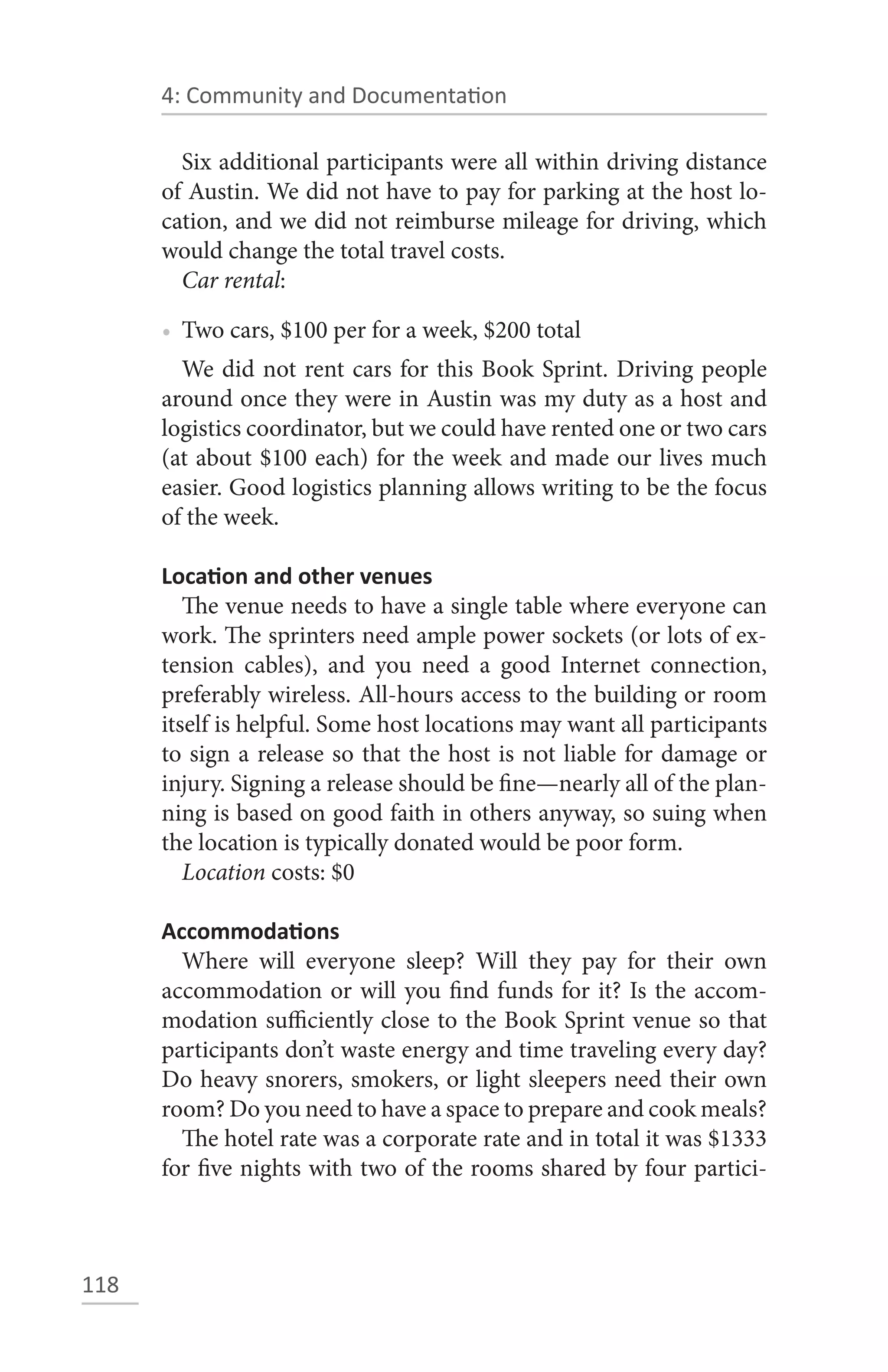 4: Community and Documentation

        Six additional participants were all within driving distance
      of Austin. We did not have to pay for parking at the host lo-
      cation, and we did not reimburse mileage for driving, which
      would change the total travel costs.
        Car rental:

      • Two cars, $100 per for a week, $200 total
        We did not rent cars for this Book Sprint. Driving people
      around once they were in Austin was my duty as a host and
      logistics coordinator, but we could have rented one or two cars
      (at about $100 each) for the week and made our lives much
      easier. Good logistics planning allows writing to be the focus
      of the week.

      Location and other venues
         The venue needs to have a single table where everyone can
      work. The sprinters need ample power sockets (or lots of ex-
      tension cables), and you need a good Internet connection,
      preferably wireless. All-hours access to the building or room
      itself is helpful. Some host locations may want all participants
      to sign a release so that the host is not liable for damage or
      injury. Signing a release should be fine—nearly all of the plan-
      ning is based on good faith in others anyway, so suing when
      the location is typically donated would be poor form.
         Location costs: $0

      Accommodations
        Where will everyone sleep? Will they pay for their own
      accommodation or will you find funds for it? Is the accom-
      modation sufficiently close to the Book Sprint venue so that
      participants don’t waste energy and time traveling every day?
      Do heavy snorers, smokers, or light sleepers need their own
      room? Do you need to have a space to prepare and cook meals?
        The hotel rate was a corporate rate and in total it was $1333
      for five nights with two of the rooms shared by four partici-



118
 