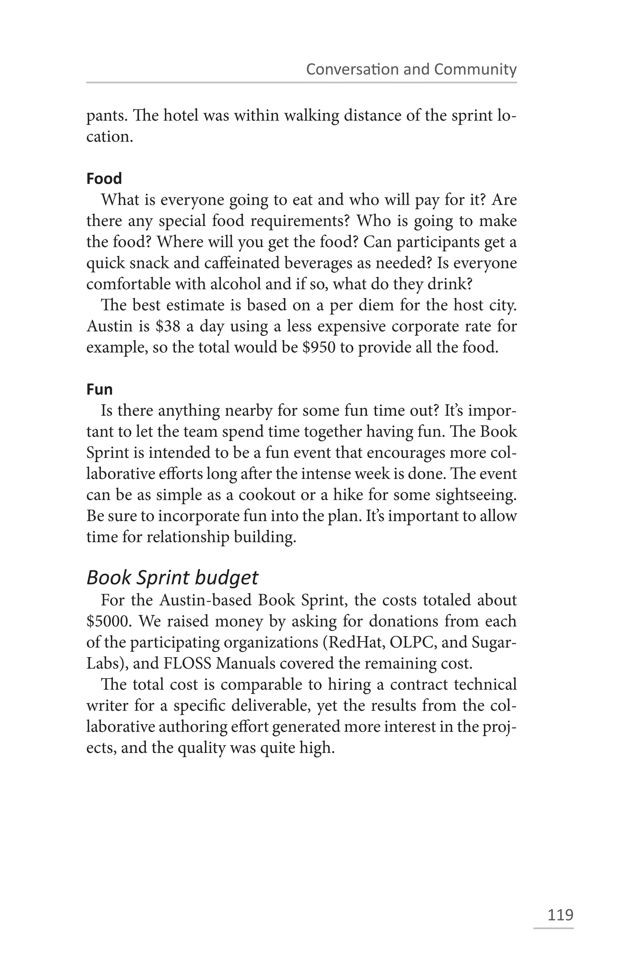 Conversation and Community

pants. The hotel was within walking distance of the sprint lo-
cation.

Food
  What is everyone going to eat and who will pay for it? Are
there any special food requirements? Who is going to make
the food? Where will you get the food? Can participants get a
quick snack and caffeinated beverages as needed? Is everyone
comfortable with alcohol and if so, what do they drink?
  The best estimate is based on a per diem for the host city.
Austin is $38 a day using a less expensive corporate rate for
example, so the total would be $950 to provide all the food.

Fun
  Is there anything nearby for some fun time out? It’s impor-
tant to let the team spend time together having fun. The Book
Sprint is intended to be a fun event that encourages more col-
laborative efforts long after the intense week is done. The event
can be as simple as a cookout or a hike for some sightseeing.
Be sure to incorporate fun into the plan. It’s important to allow
time for relationship building.

Book Sprint budget
  For the Austin-based Book Sprint, the costs totaled about
$5000. We raised money by asking for donations from each
of the participating organizations (RedHat, OLPC, and Sugar-
Labs), and FLOSS Manuals covered the remaining cost.
  The total cost is comparable to hiring a contract technical
writer for a specific deliverable, yet the results from the col-
laborative authoring effort generated more interest in the proj-
ects, and the quality was quite high.




                                                                    119
 