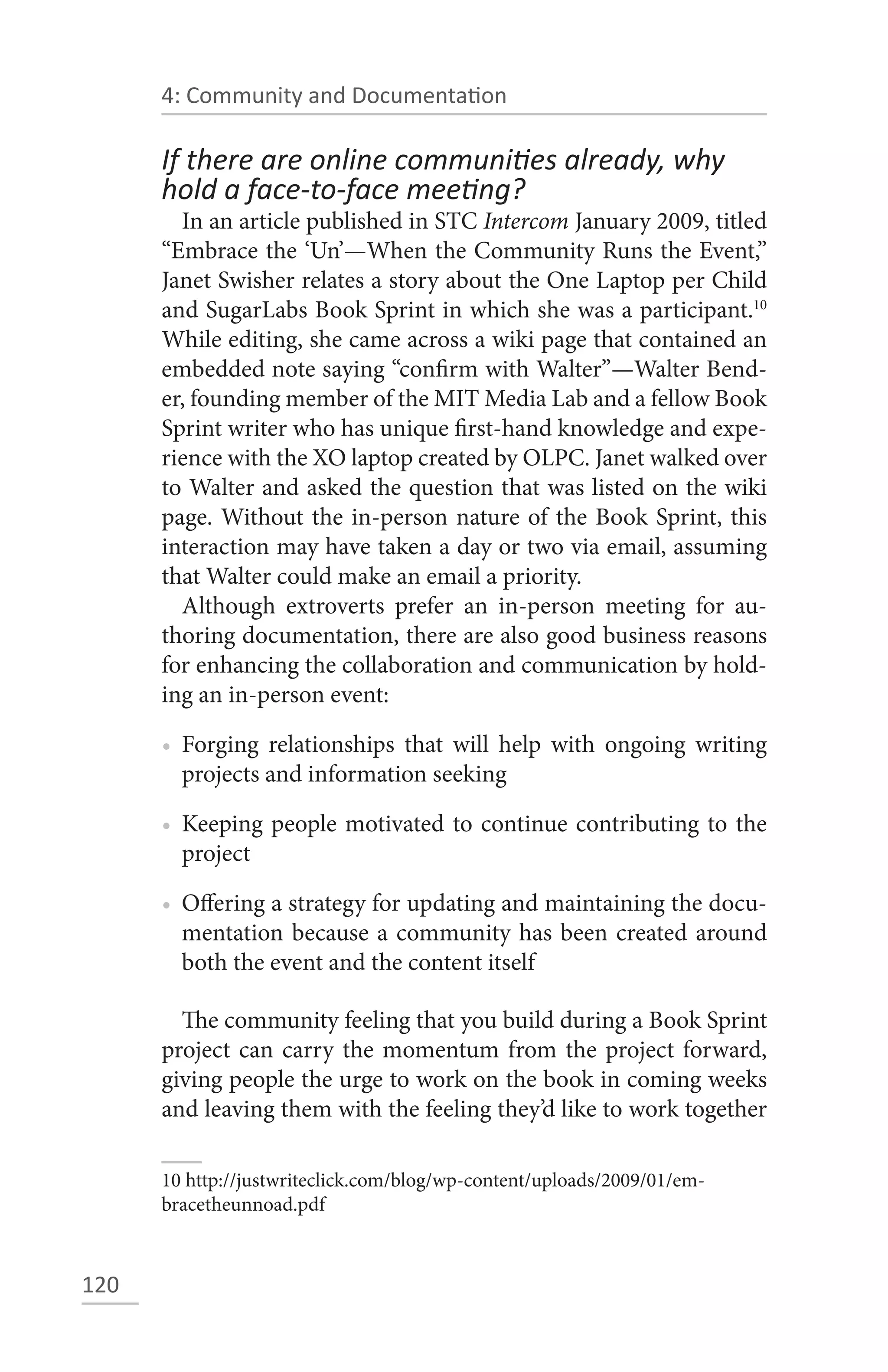 4: Community and Documentation

      If there are online communities already, why
      hold a face-to-face meeting?
        In an article published in STC Intercom January 2009, titled
      “Embrace the ‘Un’—When the Community Runs the Event,”
      Janet Swisher relates a story about the One Laptop per Child
      and SugarLabs Book Sprint in which she was a participant.10
      While editing, she came across a wiki page that contained an
      embedded note saying “confirm with Walter”—Walter Bend-
      er, founding member of the MIT Media Lab and a fellow Book
      Sprint writer who has unique first-hand knowledge and expe-
      rience with the XO laptop created by OLPC. Janet walked over
      to Walter and asked the question that was listed on the wiki
      page. Without the in-person nature of the Book Sprint, this
      interaction may have taken a day or two via email, assuming
      that Walter could make an email a priority.
        Although extroverts prefer an in-person meeting for au-
      thoring documentation, there are also good business reasons
      for enhancing the collaboration and communication by hold-
      ing an in-person event:

      • Forging relationships that will help with ongoing writing
        projects and information seeking

      • Keeping people motivated to continue contributing to the
        project

      • Offering a strategy for updating and maintaining the docu-
        mentation because a community has been created around
        both the event and the content itself

        The community feeling that you build during a Book Sprint
      project can carry the momentum from the project forward,
      giving people the urge to work on the book in coming weeks
      and leaving them with the feeling they’d like to work together

      10 http://justwriteclick.com/blog/wp-content/uploads/2009/01/em-
      bracetheunnoad.pdf



120
 