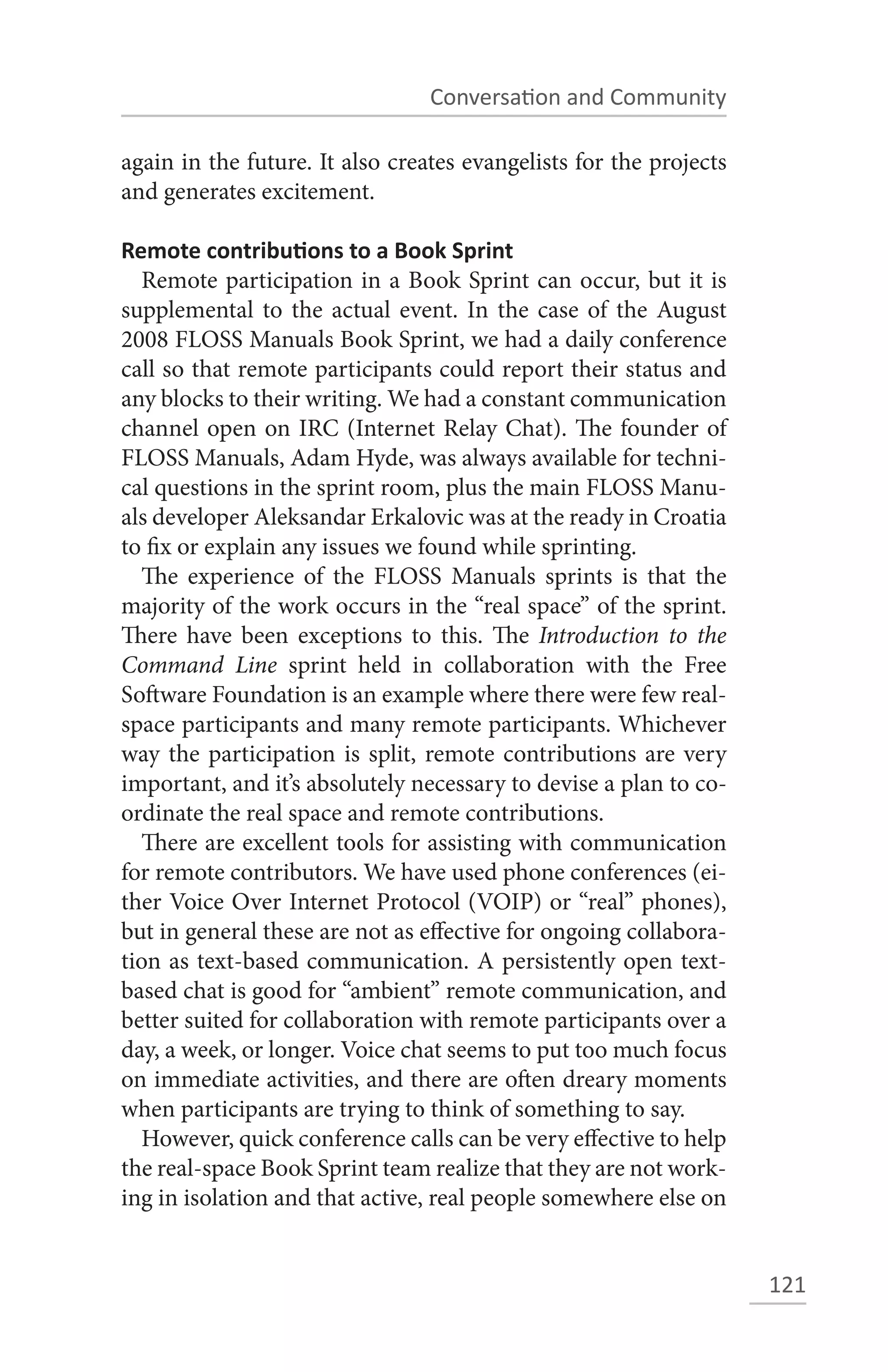 Conversation and Community

again in the future. It also creates evangelists for the projects
and generates excitement.

Remote contributions to a Book Sprint
  Remote participation in a Book Sprint can occur, but it is
supplemental to the actual event. In the case of the August
2008 FLOSS Manuals Book Sprint, we had a daily conference
call so that remote participants could report their status and
any blocks to their writing. We had a constant communication
channel open on IRC (Internet Relay Chat). The founder of
FLOSS Manuals, Adam Hyde, was always available for techni-
cal questions in the sprint room, plus the main FLOSS Manu-
als developer Aleksandar Erkalovic was at the ready in Croatia
to fix or explain any issues we found while sprinting.
  The experience of the FLOSS Manuals sprints is that the
majority of the work occurs in the “real space” of the sprint.
There have been exceptions to this. The Introduction to the
Command Line sprint held in collaboration with the Free
Software Foundation is an example where there were few real-
space participants and many remote participants. Whichever
way the participation is split, remote contributions are very
important, and it’s absolutely necessary to devise a plan to co-
ordinate the real space and remote contributions.
  There are excellent tools for assisting with communication
for remote contributors. We have used phone conferences (ei-
ther Voice Over Internet Protocol (VOIP) or “real” phones),
but in general these are not as effective for ongoing collabora-
tion as text-based communication. A persistently open text-
based chat is good for “ambient” remote communication, and
better suited for collaboration with remote participants over a
day, a week, or longer. Voice chat seems to put too much focus
on immediate activities, and there are often dreary moments
when participants are trying to think of something to say.
  However, quick conference calls can be very effective to help
the real-space Book Sprint team realize that they are not work-
ing in isolation and that active, real people somewhere else on


                                                                    121
 