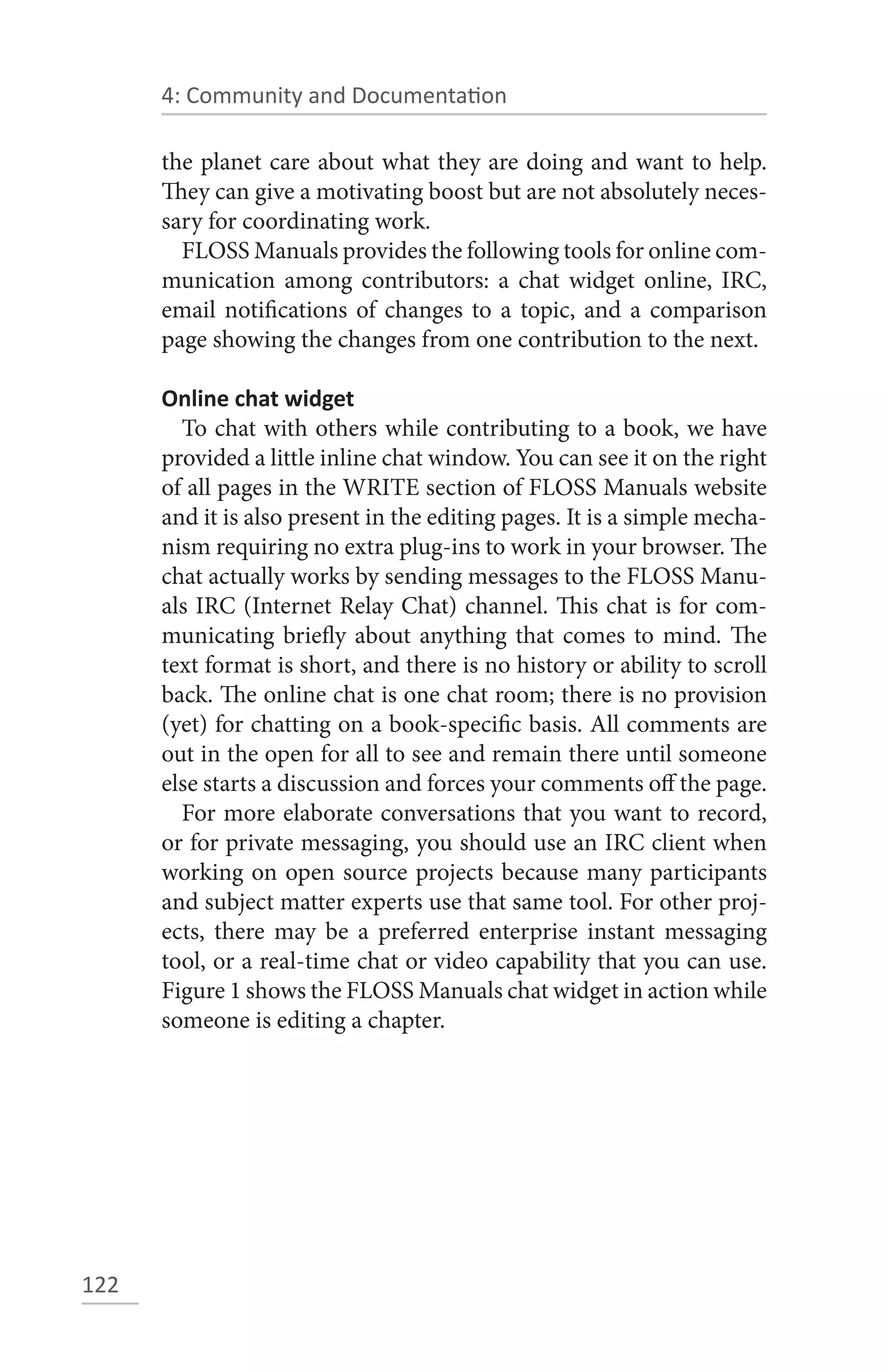 4: Community and Documentation

      the planet care about what they are doing and want to help.
      They can give a motivating boost but are not absolutely neces-
      sary for coordinating work.
        FLOSS Manuals provides the following tools for online com-
      munication among contributors: a chat widget online, IRC,
      email notifications of changes to a topic, and a comparison
      page showing the changes from one contribution to the next.

      Online chat widget
        To chat with others while contributing to a book, we have
      provided a little inline chat window. You can see it on the right
      of all pages in the WRITE section of FLOSS Manuals website
      and it is also present in the editing pages. It is a simple mecha-
      nism requiring no extra plug-ins to work in your browser. The
      chat actually works by sending messages to the FLOSS Manu-
      als IRC (Internet Relay Chat) channel. This chat is for com-
      municating briefly about anything that comes to mind. The
      text format is short, and there is no history or ability to scroll
      back. The online chat is one chat room; there is no provision
      (yet) for chatting on a book-specific basis. All comments are
      out in the open for all to see and remain there until someone
      else starts a discussion and forces your comments off the page.
        For more elaborate conversations that you want to record,
      or for private messaging, you should use an IRC client when
      working on open source projects because many participants
      and subject matter experts use that same tool. For other proj-
      ects, there may be a preferred enterprise instant messaging
      tool, or a real-time chat or video capability that you can use.
      Figure 1 shows the FLOSS Manuals chat widget in action while
      someone is editing a chapter.




122
 