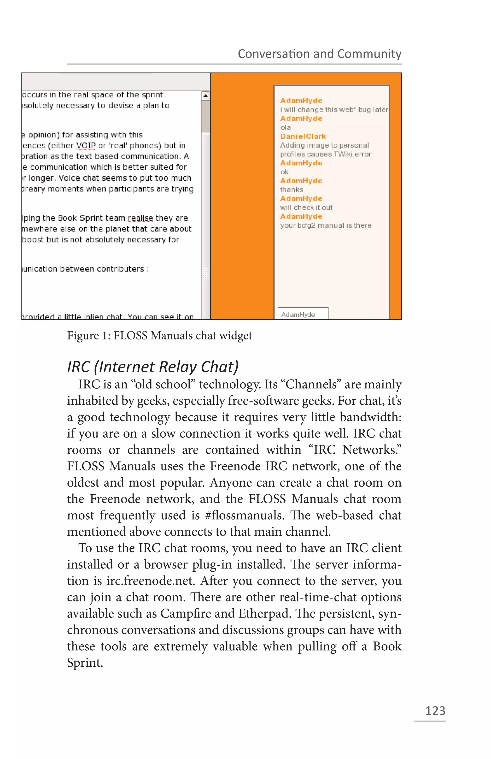 Conversation and Community




Figure 1: FLOSS Manuals chat widget

IRC (Internet Relay Chat)
   IRC is an “old school” technology. Its “Channels” are mainly
inhabited by geeks, especially free-software geeks. For chat, it’s
a good technology because it requires very little bandwidth:
if you are on a slow connection it works quite well. IRC chat
rooms or channels are contained within “IRC Networks.”
FLOSS Manuals uses the Freenode IRC network, one of the
oldest and most popular. Anyone can create a chat room on
the Freenode network, and the FLOSS Manuals chat room
most frequently used is #flossmanuals. The web-based chat
mentioned above connects to that main channel.
   To use the IRC chat rooms, you need to have an IRC client
installed or a browser plug-in installed. The server informa-
tion is irc.freenode.net. After you connect to the server, you
can join a chat room. There are other real-time-chat options
available such as Campfire and Etherpad. The persistent, syn-
chronous conversations and discussions groups can have with
these tools are extremely valuable when pulling off a Book
Sprint.


                                                                     123
 