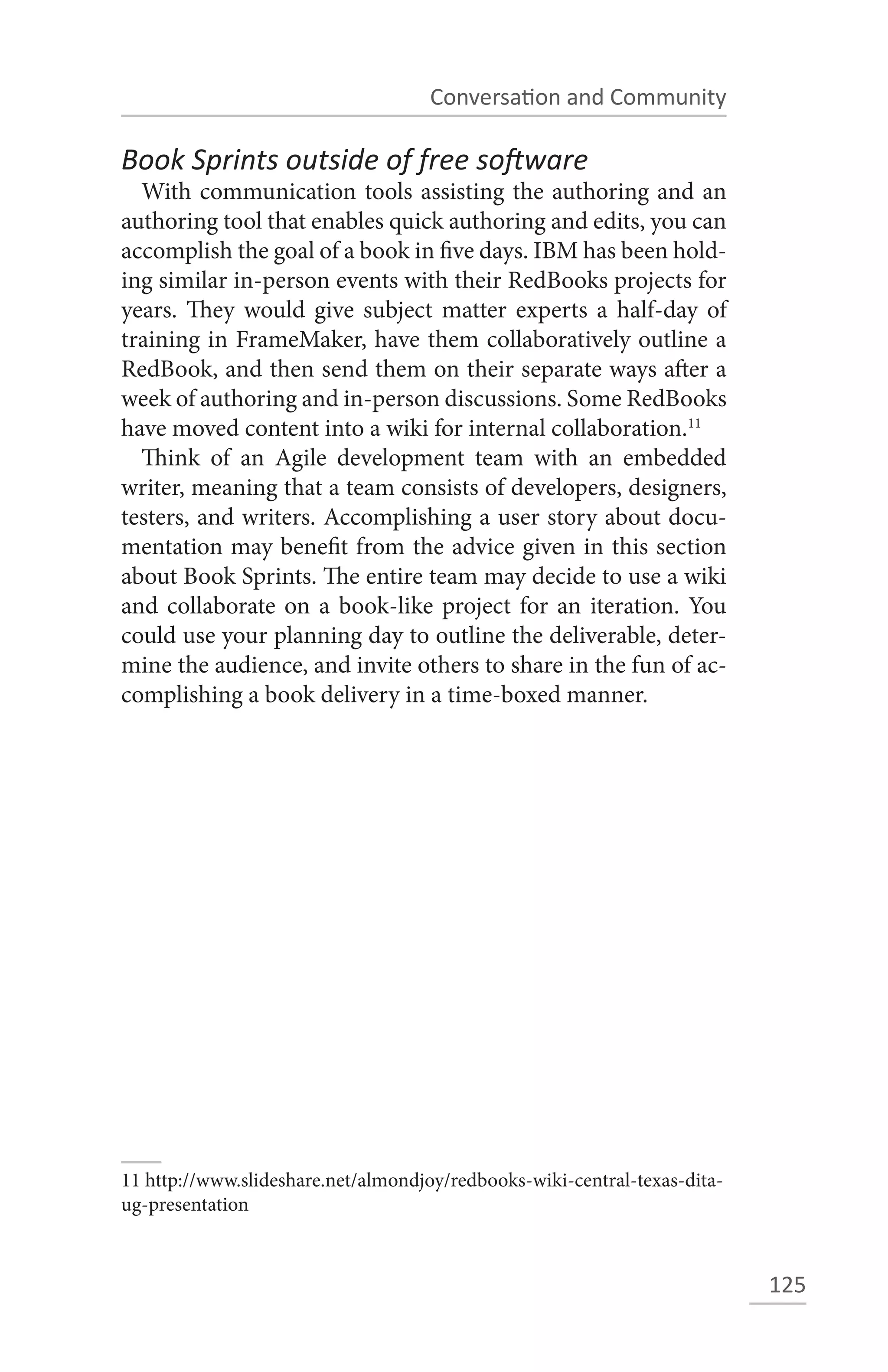 Conversation and Community

Book Sprints outside of free software
  With communication tools assisting the authoring and an
authoring tool that enables quick authoring and edits, you can
accomplish the goal of a book in five days. IBM has been hold-
ing similar in-person events with their RedBooks projects for
years. They would give subject matter experts a half-day of
training in FrameMaker, have them collaboratively outline a
RedBook, and then send them on their separate ways after a
week of authoring and in-person discussions. Some RedBooks
have moved content into a wiki for internal collaboration.11
  Think of an Agile development team with an embedded
writer, meaning that a team consists of developers, designers,
testers, and writers. Accomplishing a user story about docu-
mentation may benefit from the advice given in this section
about Book Sprints. The entire team may decide to use a wiki
and collaborate on a book-like project for an iteration. You
could use your planning day to outline the deliverable, deter-
mine the audience, and invite others to share in the fun of ac-
complishing a book delivery in a time-boxed manner.




11 http://www.slideshare.net/almondjoy/redbooks-wiki-central-texas-dita-
ug-presentation



                                                                           125
 