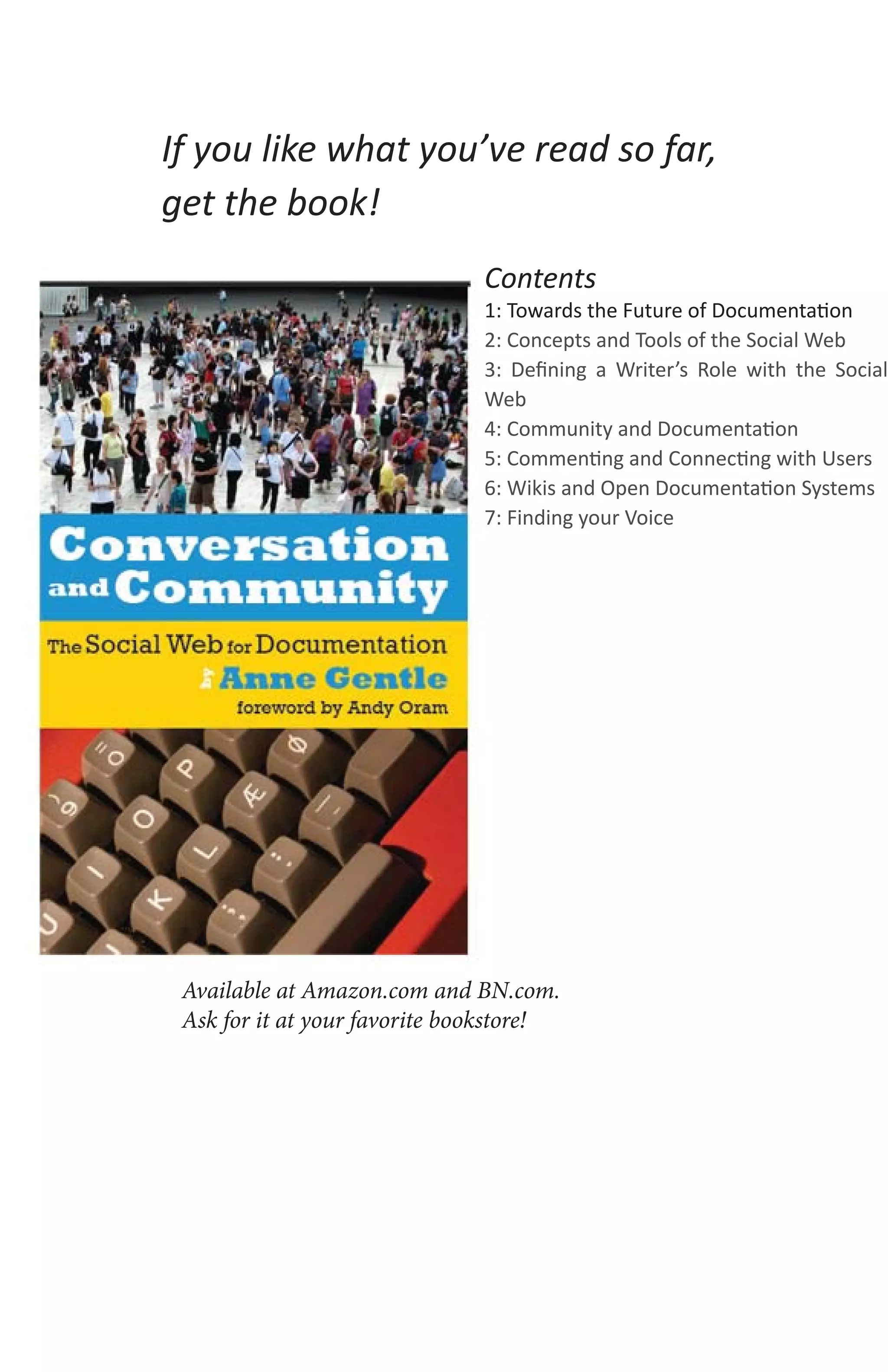 If you like what you’ve read so far,
get the book!
                               Contents
                               1: Towards the Future of Documentation
                               2: Concepts and Tools of the Social Web
                               3: Deﬁning a Writer’s Role with the Social
                               Web
                               4: Community and Documentation
                               5: Commenting and Connecting with Users
                               6: Wikis and Open Documentation Systems
                               7: Finding your Voice




 Available at Amazon.com and BN.com.
 Ask for it at your favorite bookstore!
 