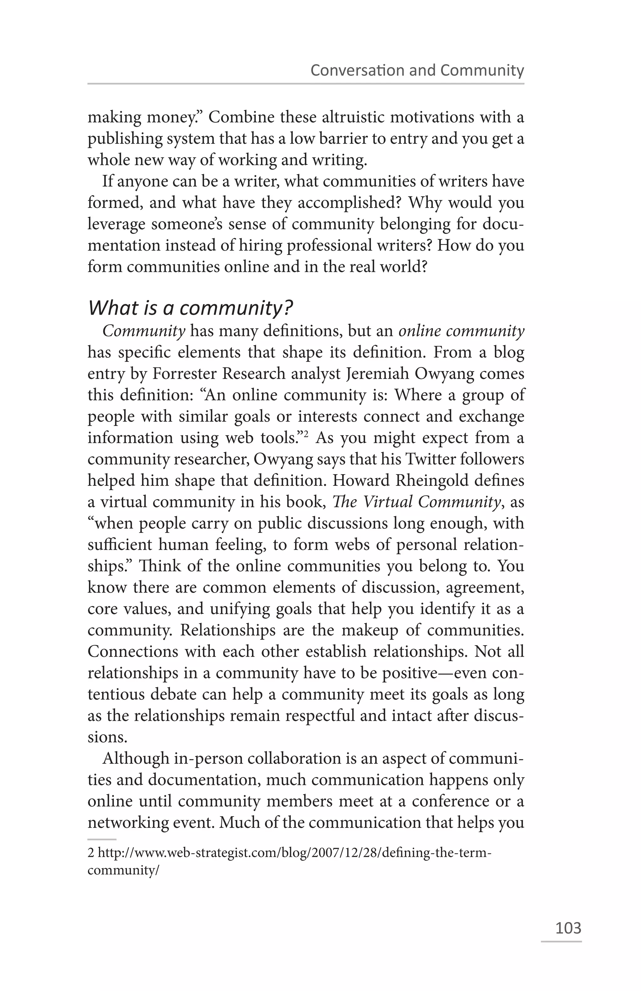 Conversation and Community

making money.” Combine these altruistic motivations with a
publishing system that has a low barrier to entry and you get a
whole new way of working and writing.
  If anyone can be a writer, what communities of writers have
formed, and what have they accomplished? Why would you
leverage someone’s sense of community belonging for docu-
mentation instead of hiring professional writers? How do you
form communities online and in the real world?

What is a community?
   Community has many definitions, but an online community
has specific elements that shape its definition. From a blog
entry by Forrester Research analyst Jeremiah Owyang comes
this definition: “An online community is: Where a group of
people with similar goals or interests connect and exchange
information using web tools.”2 As you might expect from a
community researcher, Owyang says that his Twitter followers
helped him shape that definition. Howard Rheingold defines
a virtual community in his book, The Virtual Community, as
“when people carry on public discussions long enough, with
sufficient human feeling, to form webs of personal relation-
ships.” Think of the online communities you belong to. You
know there are common elements of discussion, agreement,
core values, and unifying goals that help you identify it as a
community. Relationships are the makeup of communities.
Connections with each other establish relationships. Not all
relationships in a community have to be positive—even con-
tentious debate can help a community meet its goals as long
as the relationships remain respectful and intact after discus-
sions.
   Although in-person collaboration is an aspect of communi-
ties and documentation, much communication happens only
online until community members meet at a conference or a
networking event. Much of the communication that helps you
2 http://www.web-strategist.com/blog/2007/12/28/defining-the-term-
community/



                                                                     103
 