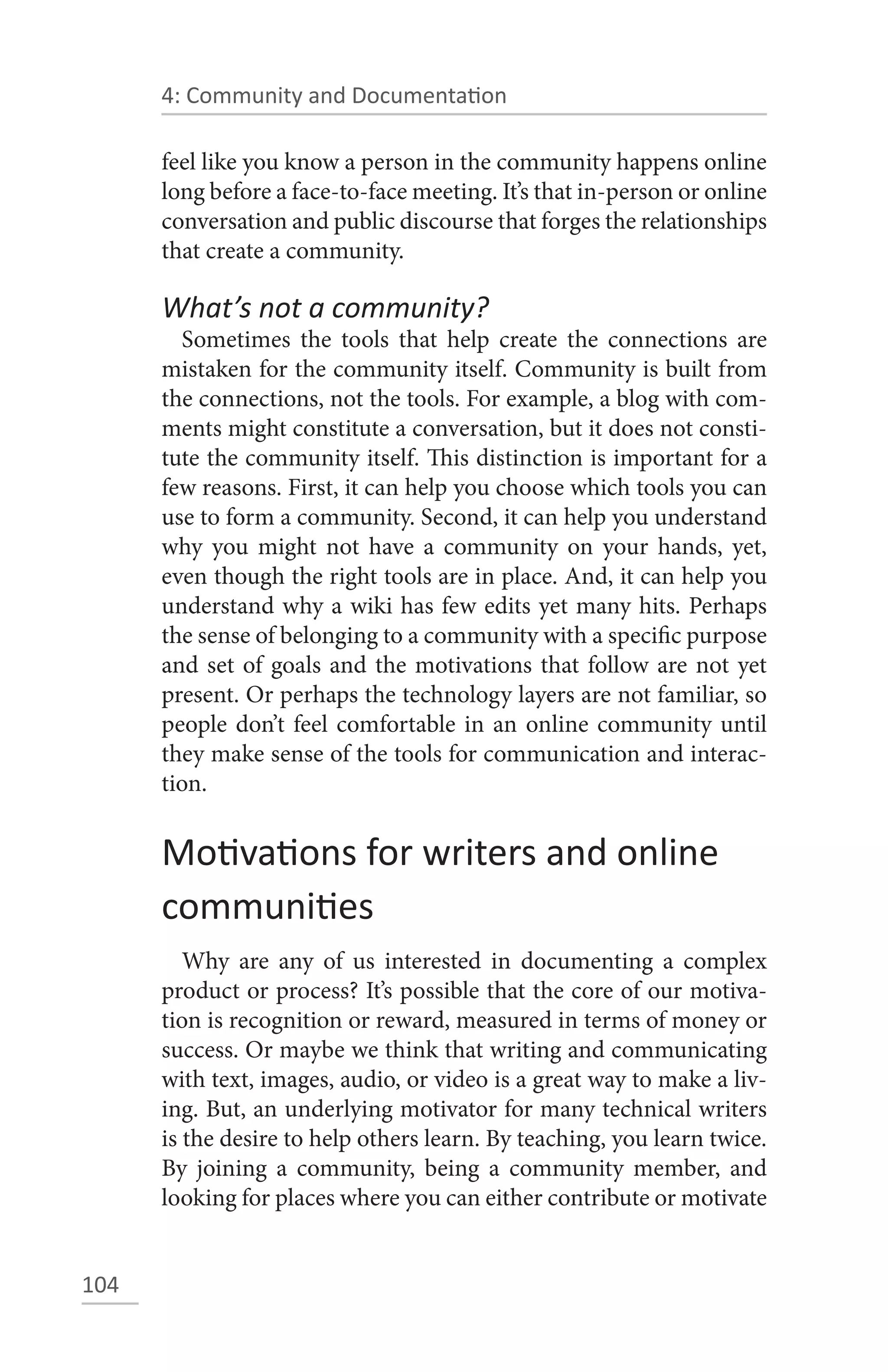 4: Community and Documentation

      feel like you know a person in the community happens online
      long before a face-to-face meeting. It’s that in-person or online
      conversation and public discourse that forges the relationships
      that create a community.

      What’s not a community?
        Sometimes the tools that help create the connections are
      mistaken for the community itself. Community is built from
      the connections, not the tools. For example, a blog with com-
      ments might constitute a conversation, but it does not consti-
      tute the community itself. This distinction is important for a
      few reasons. First, it can help you choose which tools you can
      use to form a community. Second, it can help you understand
      why you might not have a community on your hands, yet,
      even though the right tools are in place. And, it can help you
      understand why a wiki has few edits yet many hits. Perhaps
      the sense of belonging to a community with a specific purpose
      and set of goals and the motivations that follow are not yet
      present. Or perhaps the technology layers are not familiar, so
      people don’t feel comfortable in an online community until
      they make sense of the tools for communication and interac-
      tion.


      Motivations for writers and online
      communities
         Why are any of us interested in documenting a complex
      product or process? It’s possible that the core of our motiva-
      tion is recognition or reward, measured in terms of money or
      success. Or maybe we think that writing and communicating
      with text, images, audio, or video is a great way to make a liv-
      ing. But, an underlying motivator for many technical writers
      is the desire to help others learn. By teaching, you learn twice.
      By joining a community, being a community member, and
      looking for places where you can either contribute or motivate


104
 