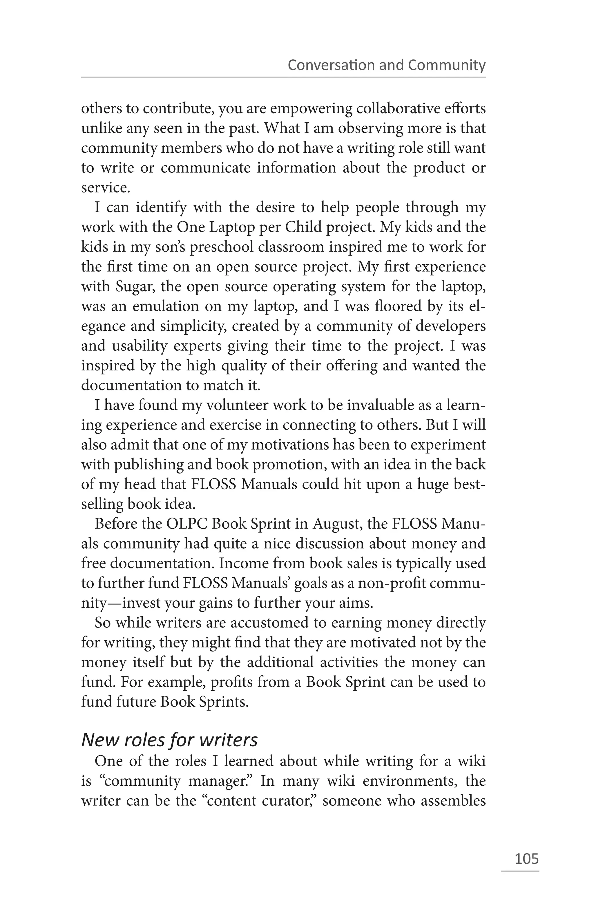 Conversation and Community

others to contribute, you are empowering collaborative efforts
unlike any seen in the past. What I am observing more is that
community members who do not have a writing role still want
to write or communicate information about the product or
service.
  I can identify with the desire to help people through my
work with the One Laptop per Child project. My kids and the
kids in my son’s preschool classroom inspired me to work for
the first time on an open source project. My first experience
with Sugar, the open source operating system for the laptop,
was an emulation on my laptop, and I was floored by its el-
egance and simplicity, created by a community of developers
and usability experts giving their time to the project. I was
inspired by the high quality of their offering and wanted the
documentation to match it.
  I have found my volunteer work to be invaluable as a learn-
ing experience and exercise in connecting to others. But I will
also admit that one of my motivations has been to experiment
with publishing and book promotion, with an idea in the back
of my head that FLOSS Manuals could hit upon a huge best-
selling book idea.
  Before the OLPC Book Sprint in August, the FLOSS Manu-
als community had quite a nice discussion about money and
free documentation. Income from book sales is typically used
to further fund FLOSS Manuals’ goals as a non-profit commu-
nity—invest your gains to further your aims.
  So while writers are accustomed to earning money directly
for writing, they might find that they are motivated not by the
money itself but by the additional activities the money can
fund. For example, profits from a Book Sprint can be used to
fund future Book Sprints.

New roles for writers
  One of the roles I learned about while writing for a wiki
is “community manager.” In many wiki environments, the
writer can be the “content curator,” someone who assembles


                                                                  105
 