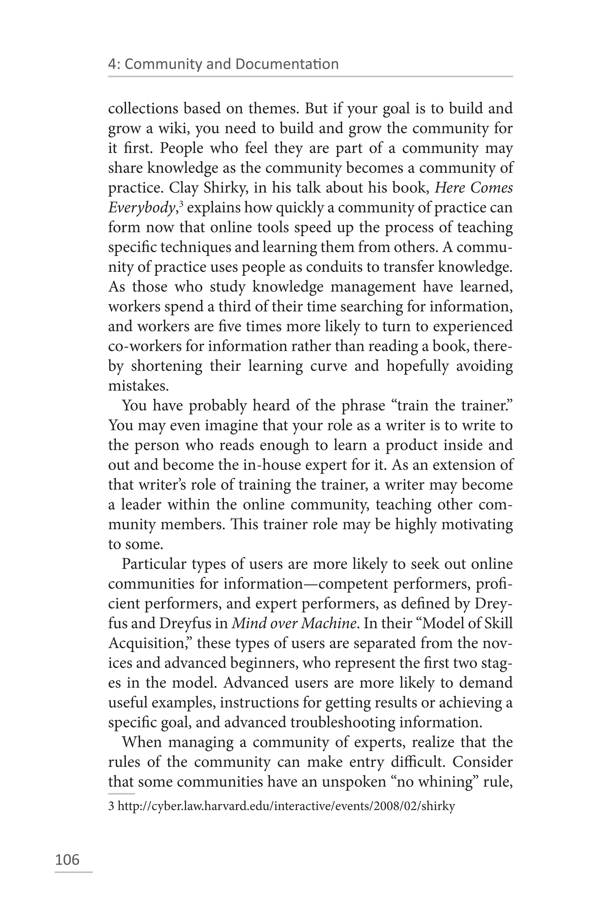 4: Community and Documentation

      collections based on themes. But if your goal is to build and
      grow a wiki, you need to build and grow the community for
      it first. People who feel they are part of a community may
      share knowledge as the community becomes a community of
      practice. Clay Shirky, in his talk about his book, Here Comes
      Everybody,3 explains how quickly a community of practice can
      form now that online tools speed up the process of teaching
      specific techniques and learning them from others. A commu-
      nity of practice uses people as conduits to transfer knowledge.
      As those who study knowledge management have learned,
      workers spend a third of their time searching for information,
      and workers are five times more likely to turn to experienced
      co-workers for information rather than reading a book, there-
      by shortening their learning curve and hopefully avoiding
      mistakes.
         You have probably heard of the phrase “train the trainer.”
      You may even imagine that your role as a writer is to write to
      the person who reads enough to learn a product inside and
      out and become the in-house expert for it. As an extension of
      that writer’s role of training the trainer, a writer may become
      a leader within the online community, teaching other com-
      munity members. This trainer role may be highly motivating
      to some.
         Particular types of users are more likely to seek out online
      communities for information—competent performers, profi-
      cient performers, and expert performers, as defined by Drey-
      fus and Dreyfus in Mind over Machine. In their “Model of Skill
      Acquisition,” these types of users are separated from the nov-
      ices and advanced beginners, who represent the first two stag-
      es in the model. Advanced users are more likely to demand
      useful examples, instructions for getting results or achieving a
      specific goal, and advanced troubleshooting information.
         When managing a community of experts, realize that the
      rules of the community can make entry difficult. Consider
      that some communities have an unspoken “no whining” rule,
      3 http://cyber.law.harvard.edu/interactive/events/2008/02/shirky



106
 