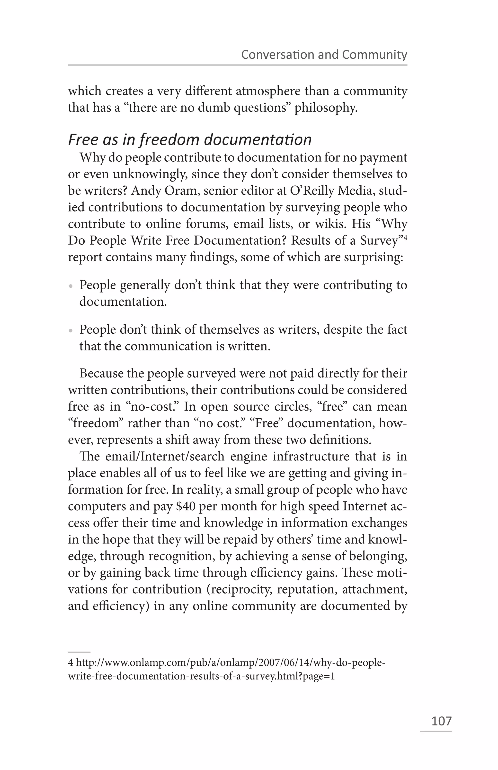 Conversation and Community

which creates a very different atmosphere than a community
that has a “there are no dumb questions” philosophy.

Free as in freedom documentation
  Why do people contribute to documentation for no payment
or even unknowingly, since they don’t consider themselves to
be writers? Andy Oram, senior editor at O’Reilly Media, stud-
ied contributions to documentation by surveying people who
contribute to online forums, email lists, or wikis. His “Why
Do People Write Free Documentation? Results of a Survey”4
report contains many findings, some of which are surprising:

• People generally don’t think that they were contributing to
  documentation.

• People don’t think of themselves as writers, despite the fact
  that the communication is written.
  Because the people surveyed were not paid directly for their
written contributions, their contributions could be considered
free as in “no-cost.” In open source circles, “free” can mean
“freedom” rather than “no cost.” “Free” documentation, how-
ever, represents a shift away from these two definitions.
  The email/Internet/search engine infrastructure that is in
place enables all of us to feel like we are getting and giving in-
formation for free. In reality, a small group of people who have
computers and pay $40 per month for high speed Internet ac-
cess offer their time and knowledge in information exchanges
in the hope that they will be repaid by others’ time and knowl-
edge, through recognition, by achieving a sense of belonging,
or by gaining back time through efficiency gains. These moti-
vations for contribution (reciprocity, reputation, attachment,
and efficiency) in any online community are documented by



4 http://www.onlamp.com/pub/a/onlamp/2007/06/14/why-do-people-
write-free-documentation-results-of-a-survey.html?page=1



                                                                     107
 