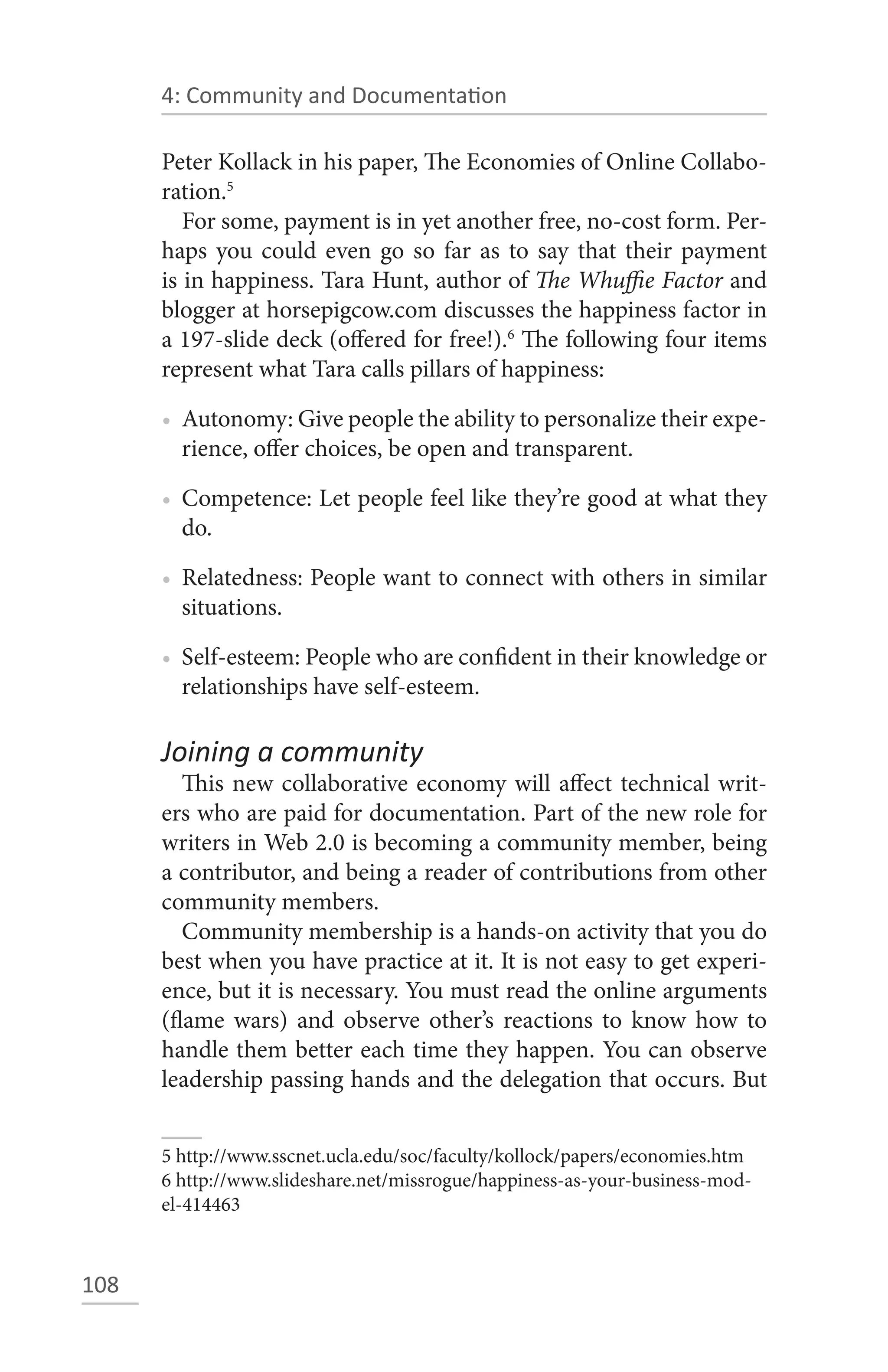 4: Community and Documentation

      Peter Kollack in his paper, The Economies of Online Collabo-
      ration.5
         For some, payment is in yet another free, no-cost form. Per-
      haps you could even go so far as to say that their payment
      is in happiness. Tara Hunt, author of The Whuffie Factor and
      blogger at horsepigcow.com discusses the happiness factor in
      a 197-slide deck (offered for free!).6 The following four items
      represent what Tara calls pillars of happiness:

      • Autonomy: Give people the ability to personalize their expe-
        rience, offer choices, be open and transparent.

      • Competence: Let people feel like they’re good at what they
        do.

      • Relatedness: People want to connect with others in similar
        situations.

      • Self-esteem: People who are confident in their knowledge or
        relationships have self-esteem.

      Joining a community
         This new collaborative economy will affect technical writ-
      ers who are paid for documentation. Part of the new role for
      writers in Web 2.0 is becoming a community member, being
      a contributor, and being a reader of contributions from other
      community members.
         Community membership is a hands-on activity that you do
      best when you have practice at it. It is not easy to get experi-
      ence, but it is necessary. You must read the online arguments
      (flame wars) and observe other’s reactions to know how to
      handle them better each time they happen. You can observe
      leadership passing hands and the delegation that occurs. But


      5 http://www.sscnet.ucla.edu/soc/faculty/kollock/papers/economies.htm
      6 http://www.slideshare.net/missrogue/happiness-as-your-business-mod-
      el-414463



108
 