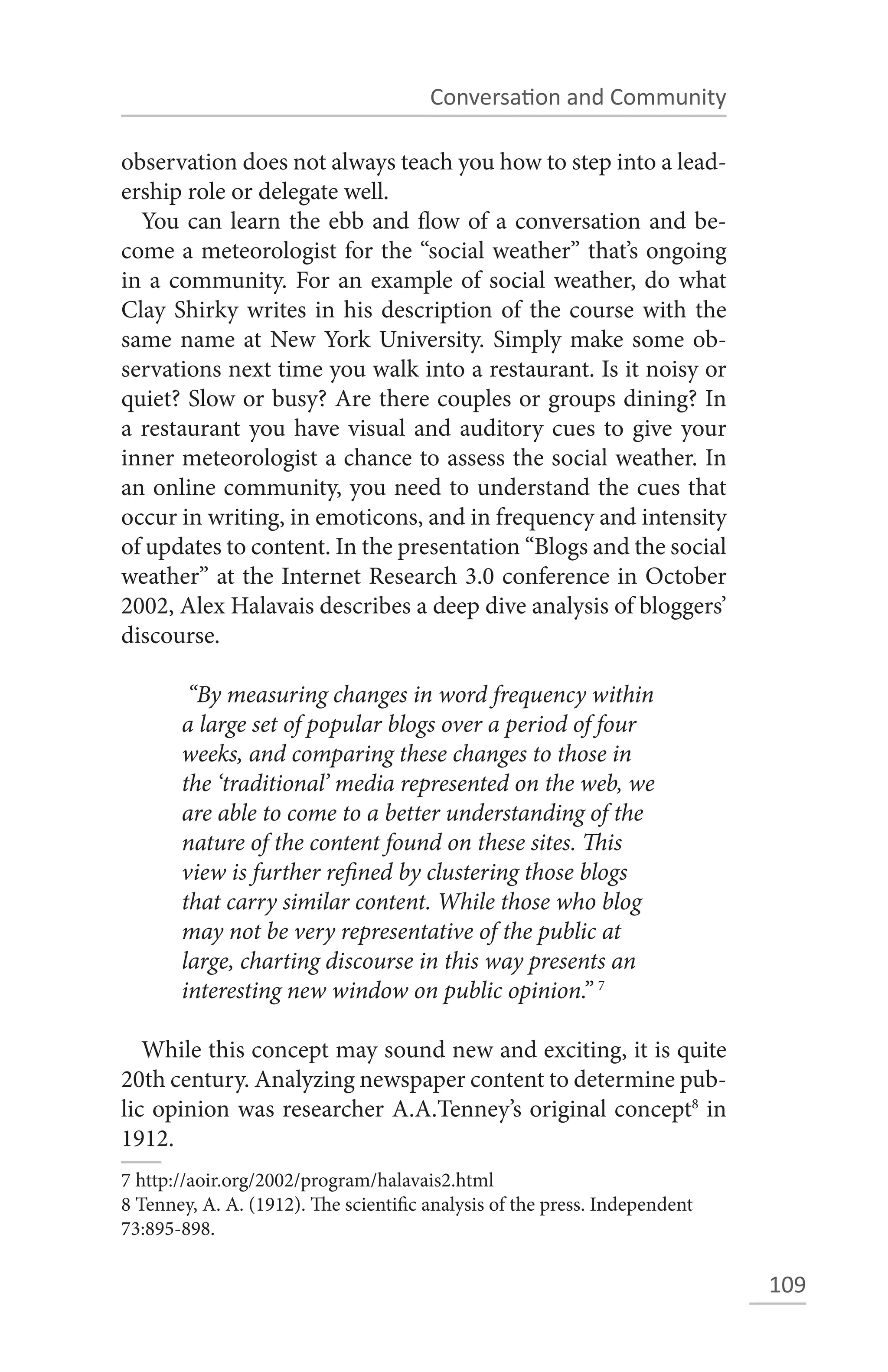 Conversation and Community

observation does not always teach you how to step into a lead-
ership role or delegate well.
  You can learn the ebb and flow of a conversation and be-
come a meteorologist for the “social weather” that’s ongoing
in a community. For an example of social weather, do what
Clay Shirky writes in his description of the course with the
same name at New York University. Simply make some ob-
servations next time you walk into a restaurant. Is it noisy or
quiet? Slow or busy? Are there couples or groups dining? In
a restaurant you have visual and auditory cues to give your
inner meteorologist a chance to assess the social weather. In
an online community, you need to understand the cues that
occur in writing, in emoticons, and in frequency and intensity
of updates to content. In the presentation “Blogs and the social
weather” at the Internet Research 3.0 conference in October
2002, Alex Halavais describes a deep dive analysis of bloggers’
discourse.

        “By measuring changes in word frequency within
       a large set of popular blogs over a period of four
       weeks, and comparing these changes to those in
       the ‘traditional’ media represented on the web, we
       are able to come to a better understanding of the
       nature of the content found on these sites. This
       view is further refined by clustering those blogs
       that carry similar content. While those who blog
       may not be very representative of the public at
       large, charting discourse in this way presents an
       interesting new window on public opinion.” 7

   While this concept may sound new and exciting, it is quite
20th century. Analyzing newspaper content to determine pub-
lic opinion was researcher A.A.Tenney’s original concept8 in
1912.
7 http://aoir.org/2002/program/halavais2.html
8 Tenney, A. A. (1912). The scientific analysis of the press. Independent
73:895-898.

                                                                            109
 