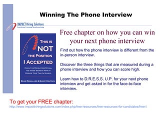 Free chapter on how you can win your next phone interview Winning The Phone Interview Find out how the phone interview is different from the in-person interview. Discover the three things that are measured during a phone interview and how you can score high. Learn how to D.R.E.S.S. U.P. for your next phone interview and get asked in for the face-to-face interview. To get your FREE chapter: http://www.impacthiringsolutions.com/index.php/free-resources/free-resources-for-candidates/free-book-sample 