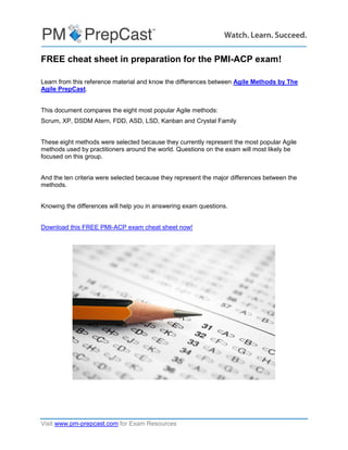 Visit www.pm-prepcast.com for Exam Resources
FREE cheat sheet in preparation for the PMI-ACP exam!
Learn from this reference material and know the differences between Agile Methods by The
Agile PrepCast.
This document compares the eight most popular Agile methods:
Scrum, XP, DSDM Atern, FDD, ASD, LSD, Kanban and Crystal Family
These eight methods were selected because they currently represent the most popular Agile
methods used by practitioners around the world. Questions on the exam will most likely be
focused on this group.
And the ten criteria were selected because they represent the major differences between the
methods.
Knowing the differences will help you in answering exam questions.
Download this FREE PMI-ACP exam cheat sheet now!
 