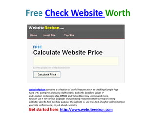 FreeCheck Website Worth WebsiteReckoncontains a collection of useful features such as checking Google Page Rank (PR), Compete and Alexa Traffic Rank, Backlinks Checker, Server IP and Location on Google Map, DMOZ and Yahoo Directory Listings and more. You can use it for various purposes include doing research before buying or selling website; want to find out how popular the website is; use it as SEO analytic tool to improve your site performance; or just about curiosity. Get started here: http://www.websitereckon.com 