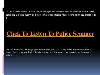Click To Listen To Police Scanner
If you want action, listen to Chicago police scanner live online for free. Simply
click on the link below to listen to Chicago police radio scanner on the internet for
free.
You can even listen to Chicago police department, and cook county sheriff department on your
iphone, ipad or android device. Simply visit the web link above to stream police radio scanners
online.
 