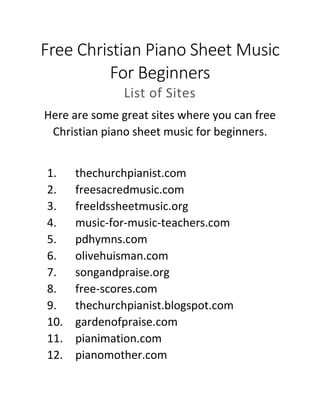 Free Christian Piano Sheet Music
For Beginners
List of Sites
Here are some great sites where you can free
Christian piano sheet music for beginners.
1. thechurchpianist.com
2. freesacredmusic.com
3. freeldssheetmusic.org
4. music-for-music-teachers.com
5. pdhymns.com
6. olivehuisman.com
7. songandpraise.org
8. free-scores.com
9. thechurchpianist.blogspot.com
10. gardenofpraise.com
11. pianimation.com
12. pianomother.com
 