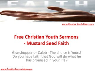 Free Christian Youth Sermons
- Mustard Seed Faith
Grasshopper or Caleb - The choice is Yours!
Do you have faith that God will do what he
has promised in your life?
www.CreativeSermonIdeas.com
www. Creative Youth Ideas .com
 