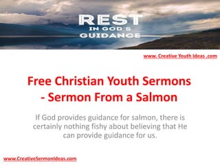 Free Christian Youth Sermons
- Sermon From a Salmon
If God provides guidance for salmon, there is
certainly nothing fishy about believing that He
can provide guidance for us.
www.CreativeSermonIdeas.com
www. Creative Youth Ideas .com
 