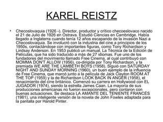 KAREL REISTZ Checoslovaquia (1926 -). Director, productor y crítico checoeslovaco nacido el 21 de Julio de 1926 en Ostrava. Estudió Ciencias en Cambridge. Había llegado a Inglaterra cuando tenía 12 años escapando de la invasión Nazi a Checoslovaquia. Se involucró con la industria del cine a principios de los 1950s, contactándose con importantes figuras, como Tony Richardson y Lindsay Anderson. En 1953 publicó un manual, La Técnica de la Edición de Películas, que ha sido traducido a más de 27 idiomas. Fue uno de los fundadores del movimiento llamado Free Cinema, al cual contribuyó con MOMMA DON'T ALLOW (1956), co-dirigida por Tony Richardson, y la premiada WE ARE THE LAMBETH BOYS (1958). Siguió con SATURDAY NIGHT AND SUNDAY MORNING (1960), un buen ejemplo de la influencia de Free Cinema, que marcó junto a la película de Jack Clayton ROOM AT THE TOP (1959) y la de Richardson LOOK BACK IN ANGER (1958), el renacimiento del cine británico. Comenzó su carrera en Hollywood con EL JUGADOR (1974), siendo la estrella James Caan. La mayoría de sus producciones americanas no fueron excepcionales, pero contaron con buenas actuaciones. Se destaca LA AMANTE DEL TENIENTE FRANCÉS (1981), una inteligente versión de la novela de John Fowles adaptada para la pantalla por Harold Pinter.  