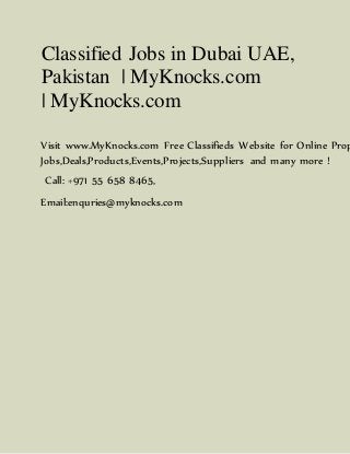 Classified Jobs in Dubai UAE,
Pakistan | MyKnocks.com
| MyKnocks.com
Visit www.MyKnocks.com Free Classifieds Website for Online Prop
Jobs,Deals,Products,Events,Projects,Suppliers and many more !
Call: +971 55 658 8465,
Email:enquries@myknocks.com
 