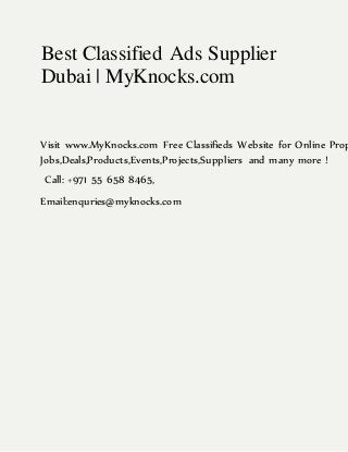 Best Classified Ads Supplier
Dubai | MyKnocks.com
Visit www.MyKnocks.com Free Classifieds Website for Online Prop
Jobs,Deals,Products,Events,Projects,Suppliers and many more !
Call: +971 55 658 8465,
Email:enquries@myknocks.com
 