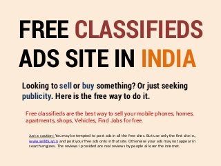 FREE CLASSIFIEDS
ADS SITE IN INDIA
Looking to sell or buy something? Or just seeking
publicity. Here is the free way to do it.
Free classifieds are the best way to sell your mobile phones, homes,
apartments, shops, Vehicles, Find Jobs for free.
Just a caution: You may be tempted to post ads in all the free sites. But use only the first site ie.,
www.sellrbuyr.in and post your free ads only in that site. Otherwise your ads may not appear in
search engines. The reviews I provided are real reviews by people all over the internet.
 