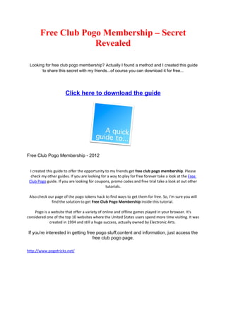 Free Club Pogo Membership – Secret
                    Revealed

 Looking for free club pogo membership? Actually I found a method and I created this guide
       to share this secret with my friends...of course you can download it for free...




                      Click here to download the guide




Free Club Pogo Membership - 2012


  I created this guide to offer the opportunity to my friends get free club pogo membership. Please
  check my other guides. If you are looking for a way to play for free forever take a look at the Free
 Club Pogo guide. If you are looking for coupons, promo codes and free trial take a look at out other
                                                tutorials.

 Also check our page of the pogo tokens hack to find ways to get them for free. So, I'm sure you will
              find the solution to get Free Club Pogo Membership inside this tutorial.

    Pogo is a website that offer a variety of online and offline games played in your browser. It's
considered one of the top 10 websites where the United States users spend more time visiting. It was
             created in 1994 and still a huge success, actually owned by Electronic Arts.

If you’re interested in getting free pogo stuff,content and information, just access the
                                   free club pogo page.

http://www.pogotricks.net/
 