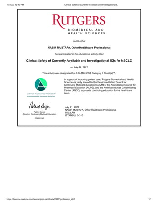 7/21/22, 12:40 PM Clinical Safety of Currently Available and Investigational I...
https://freecme.realcme.com/learner/print-certificate/2831?profession_id=1 1/1
certifies that
NASIR MUSTAFA, Other Healthcare Professional
has participated in the educational activity titled
Clinical Safety of Currently Available and Investigational ICIs for NSCLC
on July 21, 2022
This activity was designated for 0.25 AMA PRA Category 1 Credit(s)™.
In support of improving patient care, Rutgers Biomedical and Health
Sciences is jointly accredited by the Accreditation Council for
Continuing Medical Education (ACCME), the Accreditation Council for
Pharmacy Education (ACPE), and the American Nurses Credentialing
Center (ANCC), to provide continuing education for the healthcare
team.
Patrick Dwyer

Director, Continuing Medical Education
22MC01NP
July 21, 2022

NASIR MUSTAFA, Other Healthcare Professional

AVCILAR

ISTANBUL 34310
 