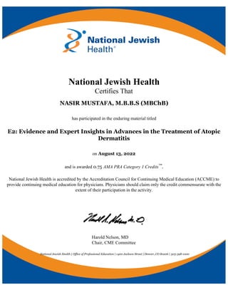 National Jewish Health
Certifies That
NASIR MUSTAFA, M.B.B.S (MBChB)
has participated in the enduring material titled
E2: Evidence and Expert Insights in Advances in the Treatment of Atopic
Dermatitis
on August 13, 2022
and is awarded 0.75 AMA PRA Category 1 Credits™.
National Jewish Health is accredited by the Accreditation Council for Continuing Medical Education (ACCME) to
provide continuing medical education for physicians. Physicians should claim only the credit commensurate with the
extent of their participation in the activity.
Harold Nelson, MD
Chair, CME Committee
National Jewish Health | Office of Professional Education | 1400 Jackson Street | Denver, CO 80206 | 303-398-1000
 
