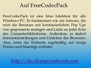 Auf FreeCodecPack
FreeCodecPack ist eine böse Infektion für alle
Windows PC. Es funktioniert wie ein Adware, die
reizt die Benutzer mit kontinuierlichen Pop Ups
von gesponserte anzeigen und Links zu jeder Ecke
des Computerbildschirms. Außerdem, es ändert
Interneteinstellungen und Umleiten des Browsers.
Also, leitet die Webseite regelmäßig auf einige
Pornos und bösartige websites
http://de.cleanpcmalware.com
 