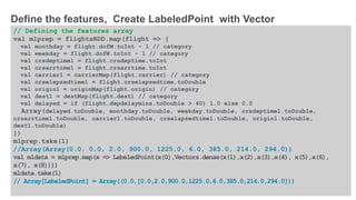 © 2016 MapR Technologies 10-32
// Defining the features array
val mlprep = flightsRDD.map(flight => {
val monthday = flight.dofM.toInt - 1 // category
val weekday = flight.dofW.toInt - 1 // category
val crsdeptime1 = flight.crsdeptime.toInt
val crsarrtime1 = flight.crsarrtime.toInt
val carrier1 = carrierMap(flight.carrier) // category
val crselapsedtime1 = flight.crselapsedtime.toDouble
val origin1 = originMap(flight.origin) // category
val dest1 = destMap(flight.dest) // category
val delayed = if (flight.depdelaymins.toDouble > 40) 1.0 else 0.0
Array(delayed.toDouble, monthday.toDouble, weekday.toDouble, crsdeptime1.toDouble,
crsarrtime1.toDouble, carrier1.toDouble, crselapsedtime1.toDouble, origin1.toDouble,
dest1.toDouble)
})
mlprep.take(1)
//Array(Array(0.0, 0.0, 2.0, 900.0, 1225.0, 6.0, 385.0, 214.0, 294.0))
val mldata = mlprep.map(x => LabeledPoint(x(0),Vectors.dense(x(1),x(2),x(3),x(4), x(5),x(6),
x(7), x(8))))
mldata.take(1)
// Array[LabeledPoint] = Array((0.0,[0.0,2.0,900.0,1225.0,6.0,385.0,214.0,294.0]))
Define the features, Create LabeledPoint with Vector
 