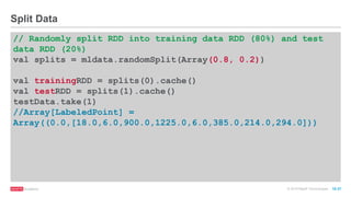 © 2016 MapR Technologies 10-37
// Randomly split RDD into training data RDD (80%) and test
data RDD (20%)
val splits = mldata.randomSplit(Array(0.8, 0.2))
val trainingRDD = splits(0).cache()
val testRDD = splits(1).cache()
testData.take(1)
//Array[LabeledPoint] =
Array((0.0,[18.0,6.0,900.0,1225.0,6.0,385.0,214.0,294.0]))
Split Data
 