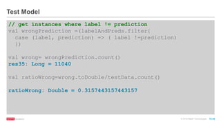 © 2016 MapR Technologies 10-44
// get instances where label != prediction
val wrongPrediction =(labelAndPreds.filter{
case (label, prediction) => ( label !=prediction)
})
val wrong= wrongPrediction.count()
res35: Long = 11040
val ratioWrong=wrong.toDouble/testData.count()
ratioWrong: Double = 0.3157443157443157
Test Model
 
