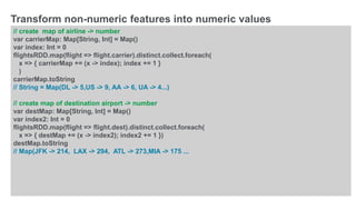 © 2016 MapR Technologies 10-30
// create map of airline -> number
var carrierMap: Map[String, Int] = Map()
var index: Int = 0
flightsRDD.map(flight => flight.carrier).distinct.collect.foreach(
x => { carrierMap += (x -> index); index += 1 }
)
carrierMap.toString
// String = Map(DL -> 5,US -> 9, AA -> 6, UA -> 4...)
// create map of destination airport -> number
var destMap: Map[String, Int] = Map()
var index2: Int = 0
flightsRDD.map(flight => flight.dest).distinct.collect.foreach(
x => { destMap += (x -> index2); index2 += 1 })
destMap.toString
// Map(JFK -> 214, LAX -> 294, ATL -> 273,MIA -> 175 ...
Transform non-numeric features into numeric values
 