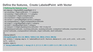 © 2016 MapR Technologies 10-32
// Defining the features array
val mlprep = flightsRDD.map(flight => {
val monthday = flight.dofM.toInt - 1 // category
val weekday = flight.dofW.toInt - 1 // category
val crsdeptime1 = flight.crsdeptime.toInt
val crsarrtime1 = flight.crsarrtime.toInt
val carrier1 = carrierMap(flight.carrier) // category
val crselapsedtime1 = flight.crselapsedtime.toDouble
val origin1 = originMap(flight.origin) // category
val dest1 = destMap(flight.dest) // category
val delayed = if (flight.depdelaymins.toDouble > 40) 1.0 else 0.0
Array(delayed.toDouble, monthday.toDouble, weekday.toDouble, crsdeptime1.toDouble, crsarrtime1.toDouble,
carrier1.toDouble, crselapsedtime1.toDouble, origin1.toDouble, dest1.toDouble)
})
mlprep.take(1)
//Array(Array(0.0, 0.0, 2.0, 900.0, 1225.0, 6.0, 385.0, 214.0, 294.0))
val mldata = mlprep.map(x => LabeledPoint(x(0),Vectors.dense(x(1),x(2),x(3),x(4), x(5),x(6),
x(7), x(8))))
mldata.take(1)
// Array[LabeledPoint] = Array((0.0,[0.0,2.0,900.0,1225.0,6.0,385.0,214.0,294.0]))
Define the features, Create LabeledPoint with Vector
 