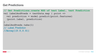 © 2016 MapR Technologies 10-43
// Get Predictions,create RDD of test Label, test Prediction
val labelAndPreds = testData.map { point =>
val prediction = model.predict(point.features)
(point.label, prediction)
}
labelAndPreds.take(1)
// Label, Prediction
//Array((0.0,0.0))
Get Predictions
 