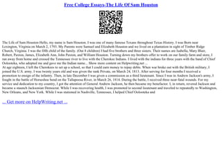 Free College Essays-The Life Of Sam Houston
The Life of Sam Houston Hello, my name is Sam Houston. I was one of many famous Texans throughout Texas History. I was Born near
Lexington, Virginia on March 2, 1793. My Parents were Samuel and Elizabeth Houston and we lived on a plantation in sight of Timber Ridge
Church, Virginia. I was the fifth child of the family. (Out 8 children) I had five brothers and three sisters. Their names are Isabella, Mary Blair,
Robert, Paxton, James, Elizabeth Ann, John Paxton, and William Houston. Turning down my brothers offer to work on our family farm and store, I
ran away from home and crossed the Tennessee river to live with the Cherokee Indians. I lived with the indians for three years with the band of Chief
Oolooteka, who adopted me and gave me the Indian name... Show more content on Helpwriting.net ...
At age eighteen, I left the Cherokees to set up a school, so that I could earn money to repay debts. When war broke out with the British military, I
joined the U.S. army. I was twenty years old and was given the rank Private, on March 24, 1813. After serving for four months I received a
promotion to ensign of the infantry. Then, in late December I was given a commission as a third lieutenant. Since I was in Andrew Jackson's army, I
fought in the battle of Horseshoe bend on the Tallapoosa River, in March 26, 1814. During the battle, I received three near–fatal wounds. For my
service and dedication to my country, I got the attention of General Andrew Jackson, he then became my benefactor. I, in return, revered Jackson and
became a staunch Jacksonian Democrat. While I was recovering health, I was promoted to second lieutenant and traveled to repeatedly to Washington,
New Orleans, and New York. While I was stationed in Nashville, Tennessee, I helped Chief Oolooteka and
... Get more on HelpWriting.net ...
 