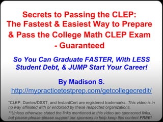 Secrets to Passing the CLEP:
The Fastest & Easiest Way to Prepare
& Pass the College Math CLEP Exam
            - Guaranteed
  So You Can Graduate FASTER, With LESS
   Student Debt, & JUMP Start Your Career!

                 By Madison S.
 http://mypracticetestprep.com/getcollegecredit/
*CLEP, Dantes/DSST, and InstantCert are registered trademarks. This video is in
no way affiliated with or endorsed by these respected organizations.
**Unless otherwise stated the links mentioned in this video are sponsored links,
but please-please-please support our sponsors to help keep this content FREE!
 