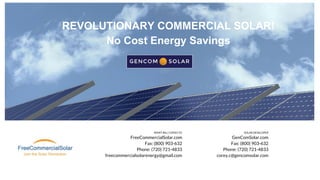 REMIT BILL COPIES TO
FreeCommercialSolar.com
Fax: (800) 903-632
Phone: (720) 721-4833
freecommercialsolarenergy@gmail.com
SOLAR DEVELOPER
GenComSolar.com
Fax: (800) 903-632
Phone: (720) 721-4833
corey.c@gencomsolar.com
REVOLUTIONARY COMMERCIAL SOLAR!
No Cost Energy Savings
 